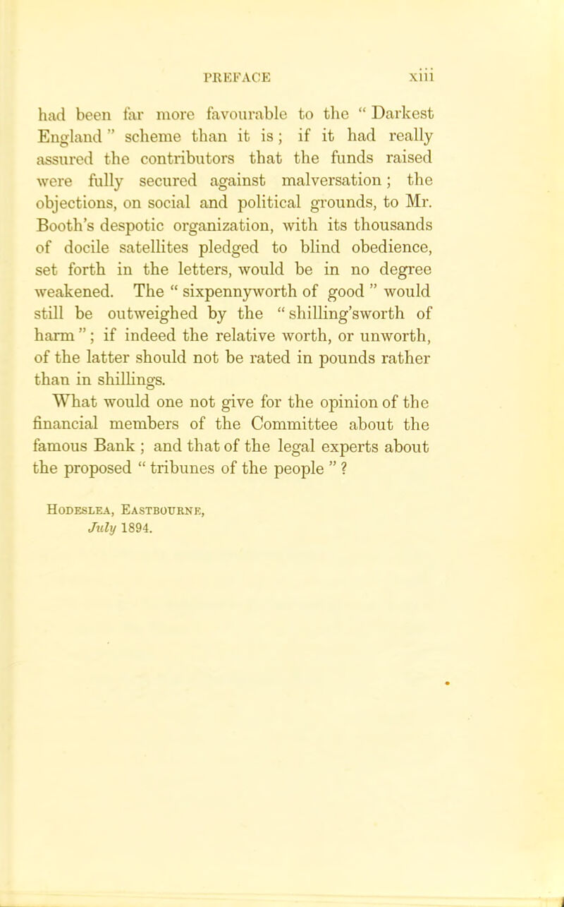 had been far more favourable to the “ Darkest England ” scheme than it is; if it had really assured the contributors that the funds raised were fully secured against malversation; the objections, on social and political grounds, to Mr. Booth’s despotic organization, with its thousands of docile satellites pledged to blind obedience, set forth in the letters, would be in no degree weakened. The “ sixpennyworth of good ” would still be outweighed by the “ shilling’sworth of harm ”; if indeed the relative worth, or unworth, of the latter should not be rated in pounds rather than in shillings. What would one not give for the opinion of the financial members of the Committee about the famous Bank ; and that of the legal experts about the proposed “ tribunes of the people ” ? Hodeslea, Eastbourne, Juli/ 1894.