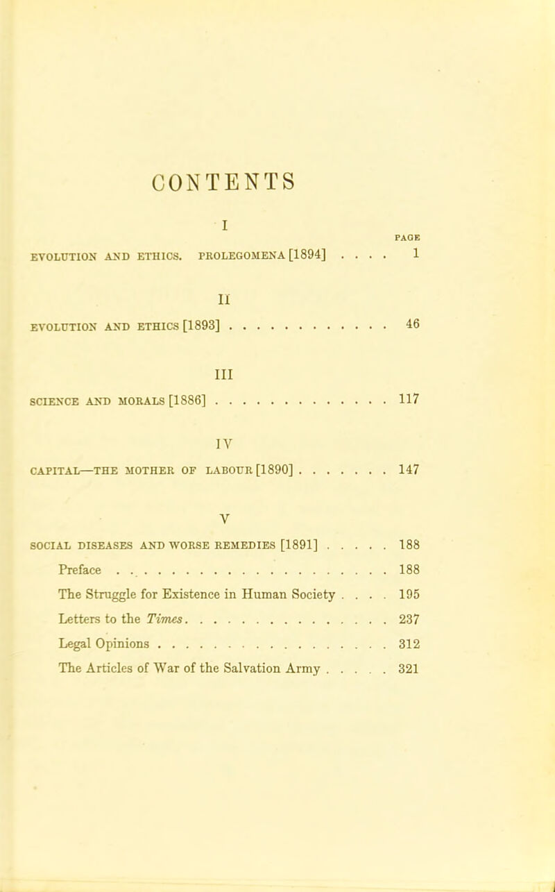 CONTENTS I PAGE EVOLUTION AND ETHICS. PKOLEGOMENA [1894] .... 1 II EVOLUTION AND ETHICS [1893] 46 III SCIENCE AND MORALS [1886] 117 IV CAPITAL—THE MOTHER OF LABOUR [1890] 147 V SOCIAL DISEASES AND WORSE REMEDIES [1891] 188 Preface . 188 The Struggle for Existence in Human Society .... 195 Letters to the Times 237 Legal Opinions 312 The Articles of War of the Salvation Army 321
