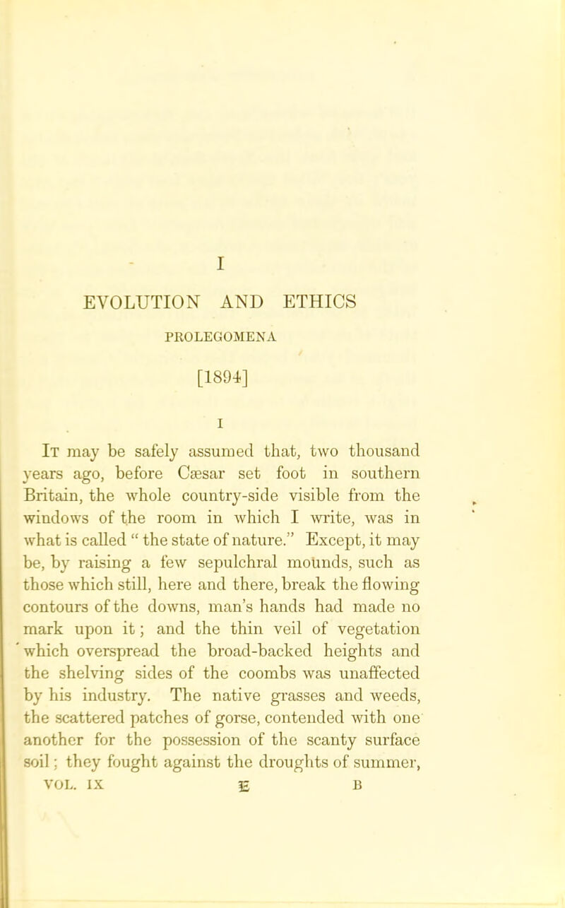 EVOLUTION AND ETHICS PKOLEGOMENA [1891] I It may be safely assumed that, two thousand years ago, before Ctesar set foot in southern Britain, the whole country-side visible from the windows of the room in which I wiite, was in what is called “ the state of nature.” Except, it may be, by raising a few sepulchral mounds, such as those which still, here and there, break the flowing contours of the downs, man’s hands had made no mark upon it; and the thin veil of vegetation which overspread the broad-backed heights and the shelving sides of the coombs was unaffected by his industry. The native gi’asses and weeds, the scattered patches of gorse, contended with one another for the possession of the scanty surface soil; they fought against the droughts of summer, VOL. IX 15 B