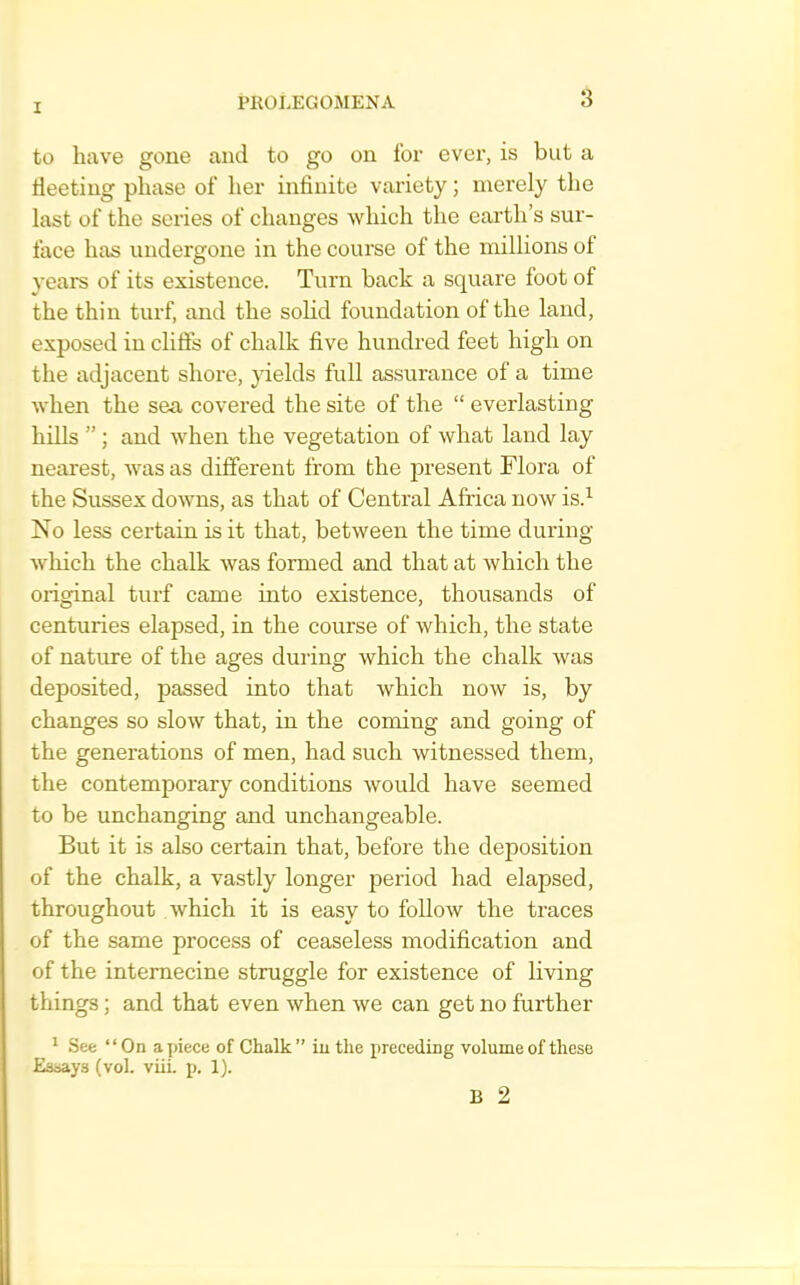 to have gone and to go on for ever, is but a fleeting phase of her infinite variety; merely the last of the series of changes which the earth’s sur- face has undergone in the course of the millions of years of its existence. Turn back a square foot of the thin turf, and the solid foundation of the land, exposed in cliffs of chalk five hundred feet high on the adjacent shore, yields full assurance of a time Avhen the sea covered the site of the “ everlasting hills ” ; and when the vegetation of what land lay nearest, was as different from the present Flora of the Sussex downs, as that of Central Afiica now is.^ No less certain is it that, between the time during which the chalk was formed and that at which the original turf came into existence, thousands of centuries elapsed, in the course of which, the state of nature of the ages during which the chalk was deposited, passed into that which now is, by changes so slow that, in the coming and going of the generations of men, had such witnessed them, the contemporary conditions would have seemed to be unchanging and unchangeable. But it is also certain that, before the deposition of the chalk, a vastly longer period had elapsed, throughout which it is easy to follow the traces of the same process of ceaseless modification and of the internecine struggle for existence of living things; and that even when we can get no further * See “On apiece of Chalk” iu the preceding volume of these Esoays (vol. viii. p. 1).