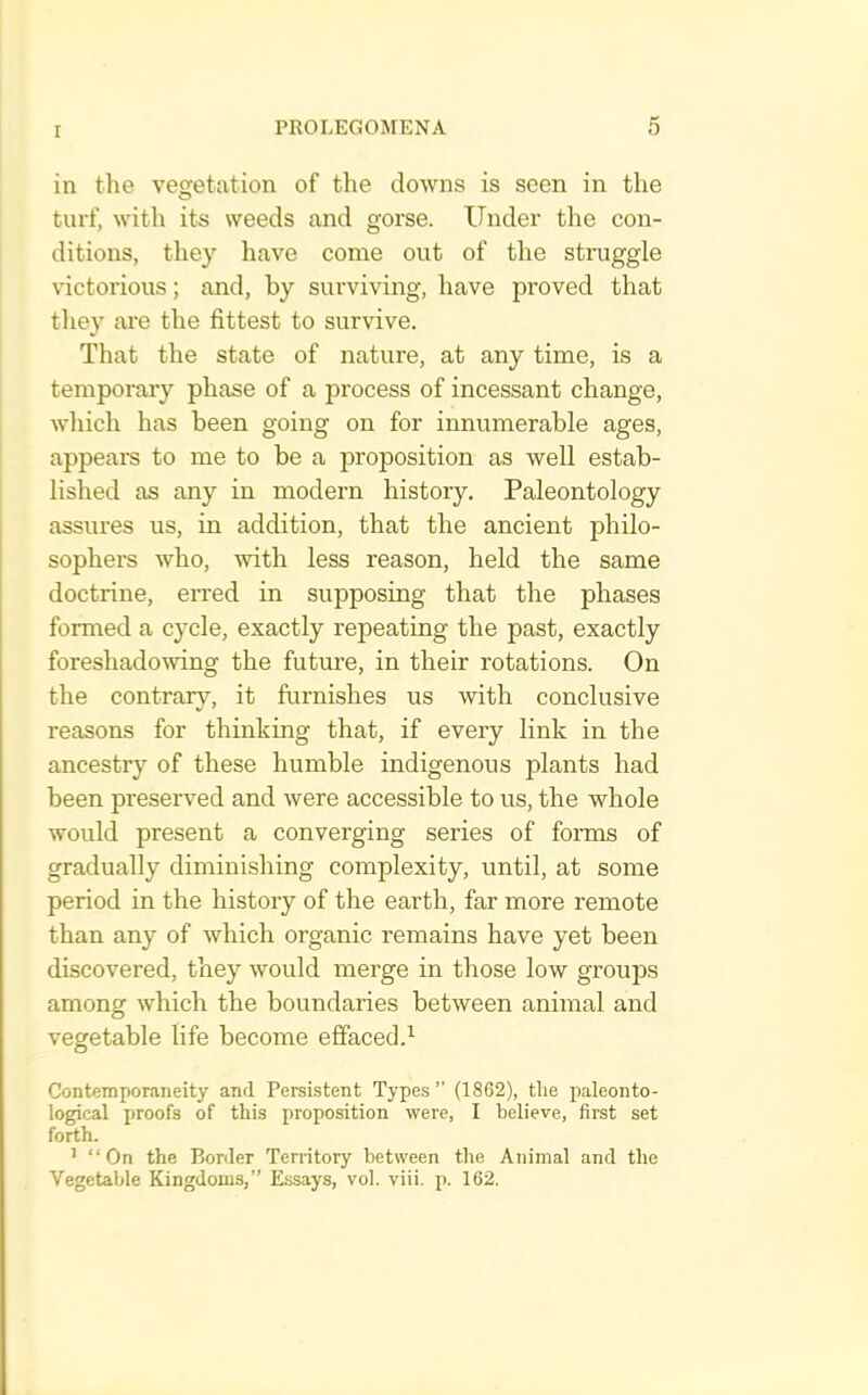 r in the vesfetation of the downs is seen in the turf, with its weeds and gorse. Under the con- ditions, they have come out of the struggle victorious; and, by surviving, have proved that they ai'e the fittest to survive. That the state of nature, at any time, is a temporary phase of a process of incessant change, wliich has been going on for innumerable ages, appears to me to be a proposition as well estab- lished as any in modern history. Paleontology assures us, in addition, that the ancient philo- sophers who, with less reason, held the same doctrine, en’ed in supposing that the phases formed a cycle, exactly repeating the past, exactly foreshadowing the future, in their rotations. On the contrary, it furnishes us with conclusive reasons for thinking that, if every link in the ancestry of these humble indigenous plants had been preserved and were accessible to us, the whole would present a converging series of forms of gradually diminishing complexity, until, at some period in the history of the earth, far more remote than any of which organic remains have yet been discovered, they would merge in those low groups among which the boundaries between animal and vegetable life become effaced.^ Contemporaneity and Persistent Types” (1862), the paleonto- logical proofs of this proposition were, I believe, first set forth. ^ “ On the Border Territory between the Animal and the Vegetable Kingdoms,” Essays, vol. viii, p. 162.