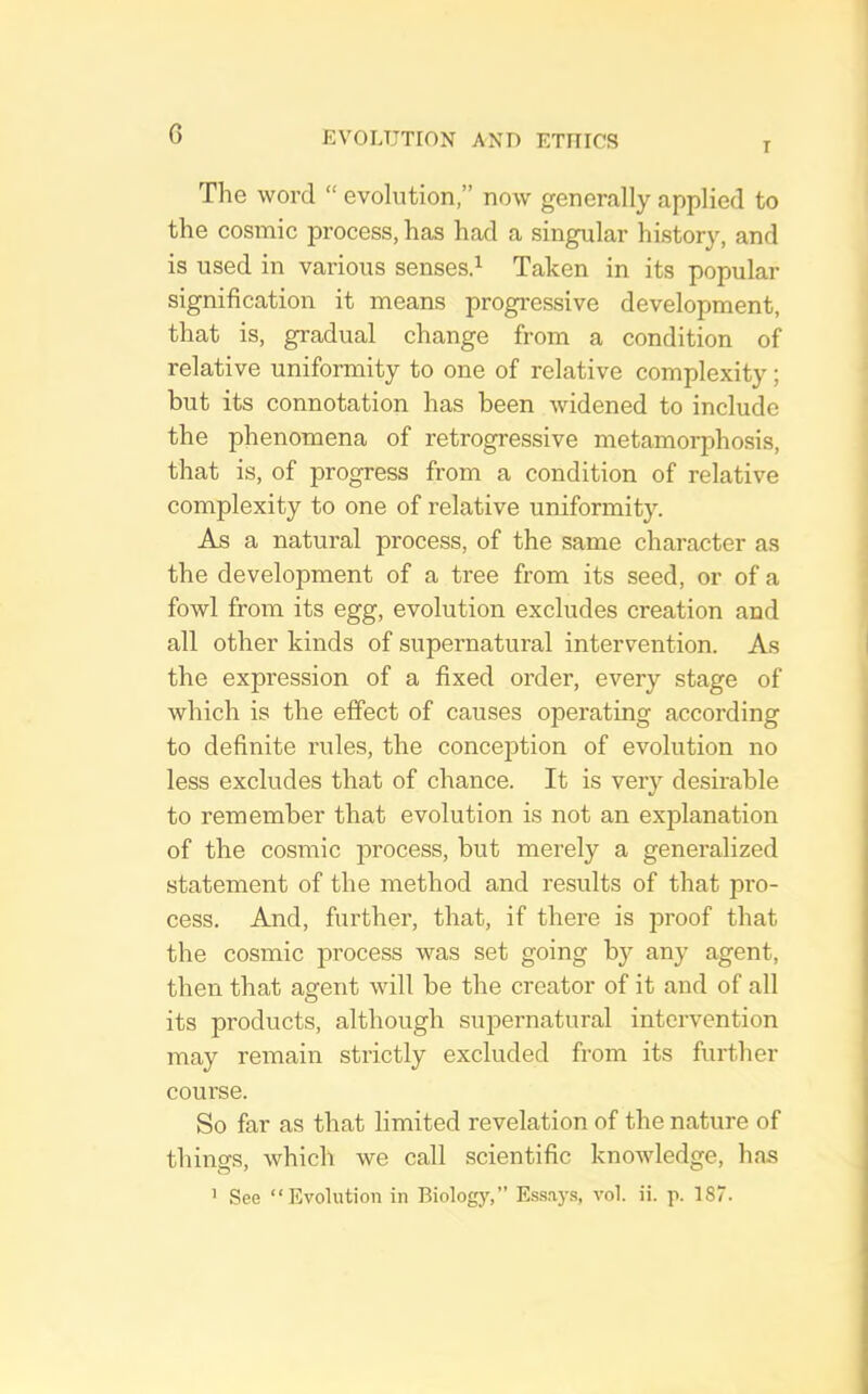 6 T The word “ evolution,” now generally applied to the cosmic process, has had a singular history, and is used in various sensesd Taken in its popular signification it means progi'essive development, that is, gradual change from a condition of relative uniformity to one of relative complexity; but its connotation has been widened to include the phenomena of retrogressive metamorphosis, that is, of progress from a condition of relative complexity to one of relative uniformity. As a natural process, of the same character as the development of a tree from its seed, or of a fowl from its egg, evolution excludes creation and all other kinds of supernatural intervention. As the expression of a fixed order, every stage of which is the elfect of causes operating according to definite rules, the conception of evolution no less excludes that of chance. It is very desirable to remember that evolution is not an explanation of the cosmic process, but merely a generalized statement of the method and results of that pro- cess. And, further, that, if there is proof that the cosmic process was set going by any agent, then that agent will be the creator of it and of all its products, although supernatural intervention may remain strictly excluded from its further course. So far as that limited revelation of the nature of things, which we call scientific knowledge, has
