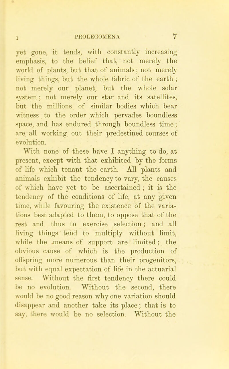 yet gone, it tends, with constantly increasing emphasis, to the belief that, not merely the world of plants, but that of animals; not merely living things, but the whole fabric of the earth ; not merely our planet, but the whole solar system; not merely our star and its satellites, but the millions of similar bodies which bear witness to the order which pervades boundless space, and has endured through boundless time; are all working out their predestined courses of evolution. With none of these have I anything to do, at present, except with that exhibited by the forms of hfe which tenant the earth. All plants and animals exhibit the tendency to vary, the causes of which have yet to be ascertained; it is the tendency of the conditions of life, at any given time, while favouring the existence of the varia- tions best adapted to them, to oppose that of the rest and thus to exercise selection; and all living things tend to multiply without limit, while the -means of support are limited; the obvious cause of which is the production of offspring more numerous than their progenitors, but with equal expectation of life in the actuarial .sense. Without the first tendency there could be no evolution. Without the second, there would be no good reason why one variation should disappear and another take its place; that is to .say, there would be no selection. Without the