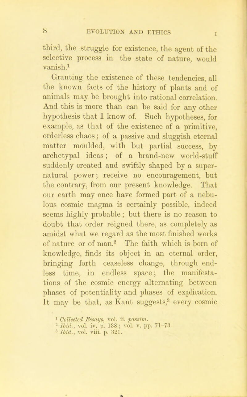 I third, the struggle for existence, the agent of the selective process in the state of nature, would vanishd Granting the existence of these tendencies, all the known facts of the history of plants and of animals may be brought into rational correlation. And this is more than can be said for any other hypothesis that I know of Such hypotheses, for example, as that of the existence of a primitive, orderless chaos; of a passive and sluggish eternal matter moulded, with but partial success, by archetypal ideas; of a brand-new world-stuff suddenly created and swiftly shaped by a super- natural power; receive no encouragement, but the contrary, from our present knowledge. That our earth may once have formed part of a nebu- lous cosmic magma is certainly possible, indeed seems highly probable; but there is no reason to doubt that order reigned there, as comjiletely as amidst what we regard as the most finished works of nature or of man.^ The faith which is born of knowledge, finds its object in an eternal order, bringing forth ceaseless change, through end- less time, in endless space; the manifesta- tions of the co.smic energy alternating between phases of potentiality and phases of explication. It may be that, as Kant suggests,^ every cosmic ’ Collected Essays, vol. ii. passim. - Ibid., vol. iv. p. 138 ; vol. v. pp. 71-73. ^ Ibid., vol. viii. p. 321.