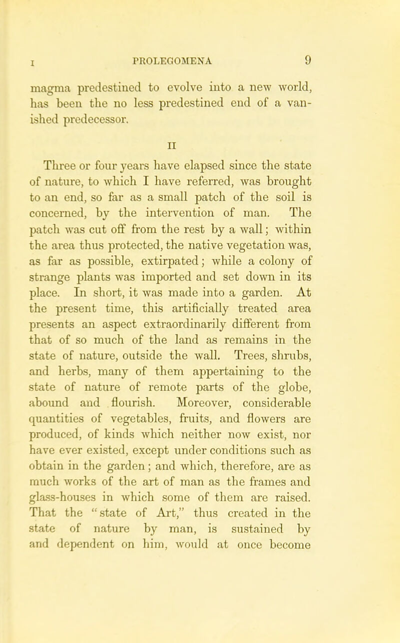 magma predestined to evolve into a new world, has been the no less predestined end of a van- ished predecessor. II Three or four years have elapsed since the state of nature, to which I have referred, was brought to an end, so far as a small patch of the soil is concerned, by the intervention of man. The patch was cut off from the rest by a wall; within the area thus protected, the native vegetation was, as far as possible, extirpated; while a colony of strange plants was imported and set down in its place. In short, it was made into a garden. At the present time, this artificially treated area presents an aspect extraordinarily different from that of so much of the land as remains in the state of nature, outside the wall. Trees, shrubs, and herbs, many of them appertaining to the state of nature of remote parts of the globe, abound and flourish. Moreover, considerable quantities of vegetables, fruits, and flowers are produced, of kinds which neither now exist, nor have ever exi.sted, except under conditions such as obtain in the garden; and which, therefore, are as much works of the art of man as the frames and glass-houses in which some of them are raised. That the “state of Art,” thus created in the state of nature by man, is sustained by and dependent on him, would at once become