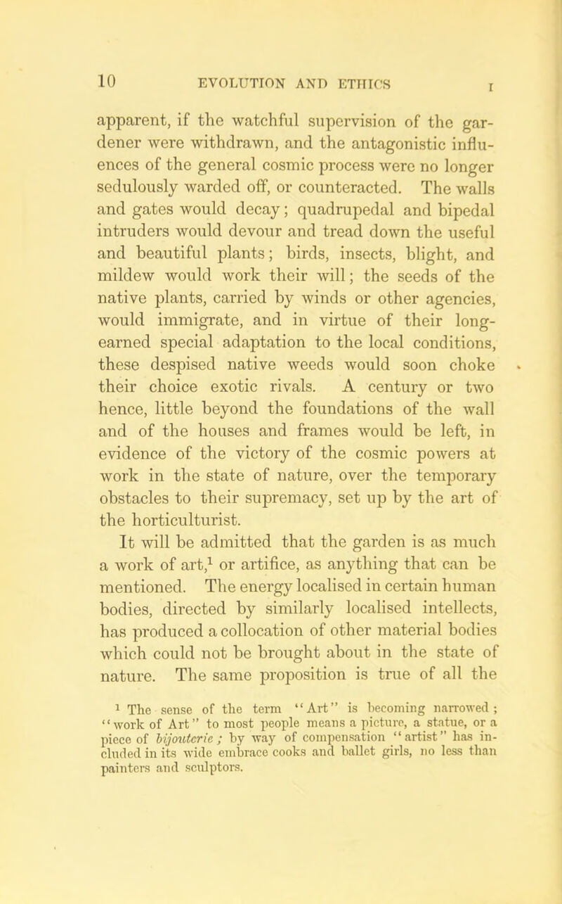 I apparent, if the watchful supervision of the gar- dener were withdrawn, and the antagonistic influ- ences of the general cosmic process were no longer sedulously warded off, or counteracted. The walls and gates would decay; quadrupedal and bipedal intruders would devour and tread down the useful and beautiful plants; birds, insects, blight, and mildew would work their will; the seeds of the native plants, carried by winds or other agencies, would immigrate, and in virtue of their long- earned special adaptation to the local conditions, these despised native weeds would soon choke their choice exotic rivals. A century or two hence, little beyond the foundations of the wall and of the houses and frames would be left, in evidence of the victory of the cosmic powers at work in the state of nature, over the temporary obstacles to their supremacy, set up by the art of the horticulturist. It will be admitted that the garden is as much a work of art,^ or artifice, as anything that can be mentioned. The energy localised in certain human bodies, directed by similarly localised intellects, has produced a collocation of other material bodies which could not be brought about in the state of nature. The same proposition is true of all the 1 The sense of the term “Art” is hecoming narrowed; “work of Art” to most people means a picture, a statue, or a piece of bijouterie ; by way of compensation “artist” has in- cluded in its wide embrace cooks and ballet girls, no less than painters and sculptors.