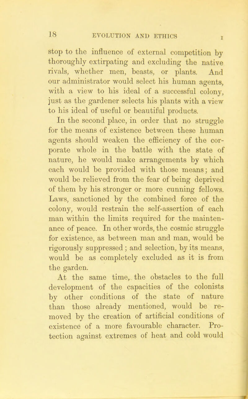 JS I stop to the influence of external competition by thoroughly extirpating and excluding the native rivals, whether men, beasts, or plants. And our administrator would select his human agents, with a view to his ideal of a successful colony, just as the gardener selects his plants with a view to his ideal of useful or beautiful products. In the second place, in order that no struggle for the means of existence between these human agents should weaken the efiiciency of the cor- porate whole in the battle with the state of nature, he would make arrangements by which each would be provided with those means; and would be relieved from the fear of being deprived of them by his stronger or more cunning fellows. Laws, sanctioned by the combined force of the colony, would restrain the self-assertion of each man within the limits required for the mainten- ance of peace. In other words, the cosmic struggle for existence, as between man and man, would be rigorously suppressed ; and selection, by its means, would be as completely excluded as it is from the garden. At the same time, the obstacles to the full development of the capacities of the colonists by other conditions of the state of nature than those already mentioned, would be re- moved by the creation of artificial conditions of existence of a more favourable character. Pro- tection against extremes of heat and cold would