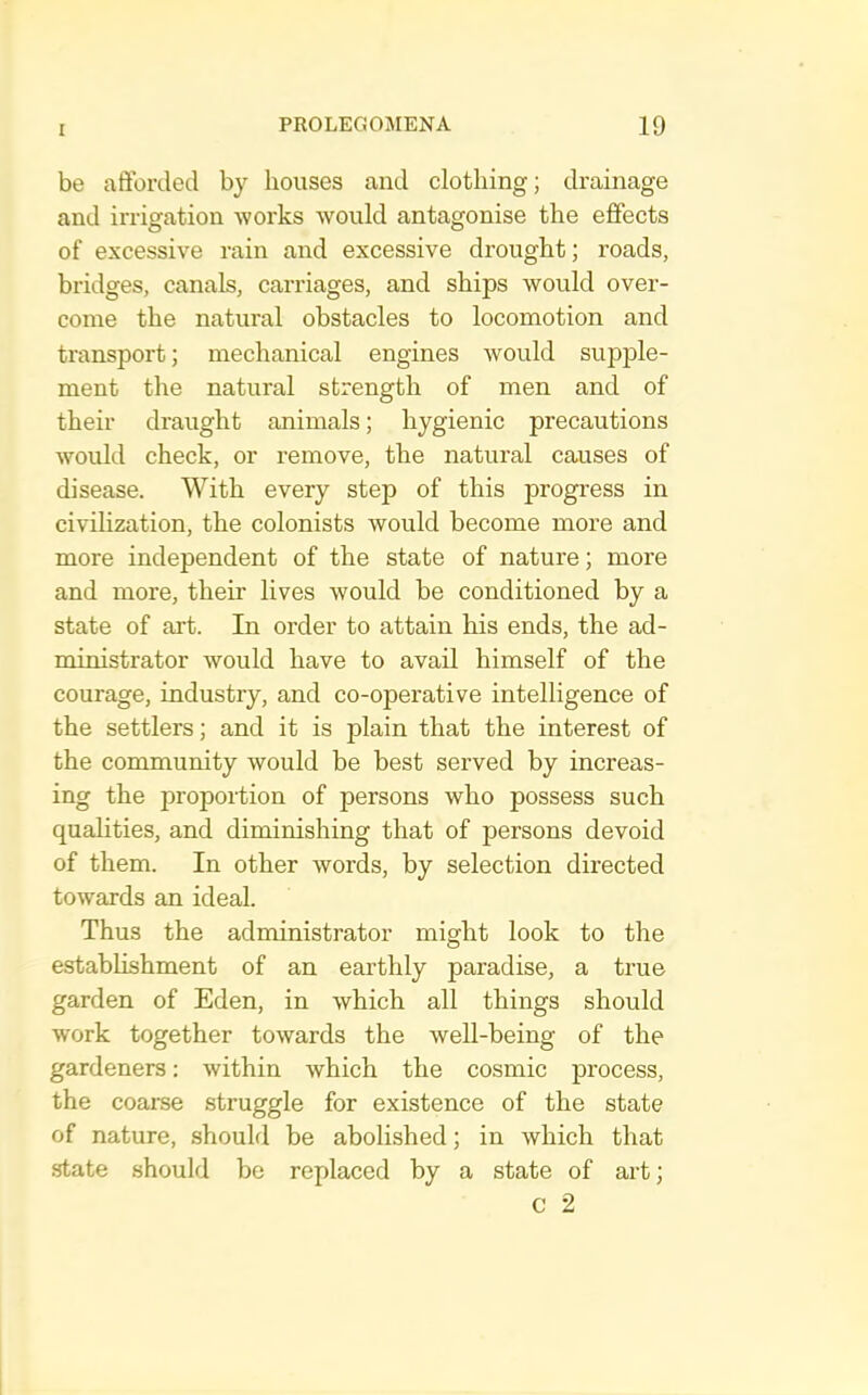 be afforded by houses and clothing; drainage and irrigation works would antagonise the effects of excessive rain and excessive drought; roads, bridges, canals, carriages, and ships would over- come the natural obstacles to locomotion and transport; mechanical engines would supple- ment the natural strength of men and of their draught animals; hygienic precautions would check, or remove, the natural causes of disease. With every step of this progress in civilization, the colonists would become more and more independent of the state of nature; more and more, their lives would be conditioned by a state of art. In order to attain his ends, the ad- ministrator would have to avail himself of the courage, industry, and co-operative intelligence of the settlers; and it is plain that the interest of the community would be best served by increas- ing the proportion of persons who possess such qualities, and diminishing that of persons devoid of them. In other words, by selection directed towards an ideal. Thus the administrator might look to the establishment of an earthly paradise, a true garden of Eden, in which all things should work together towards the well-being of the gardeners: within which the cosmic process, the coarse struggle for existence of the state of nature, should be abolished; in which that state should be replaced by a state of art; c 2