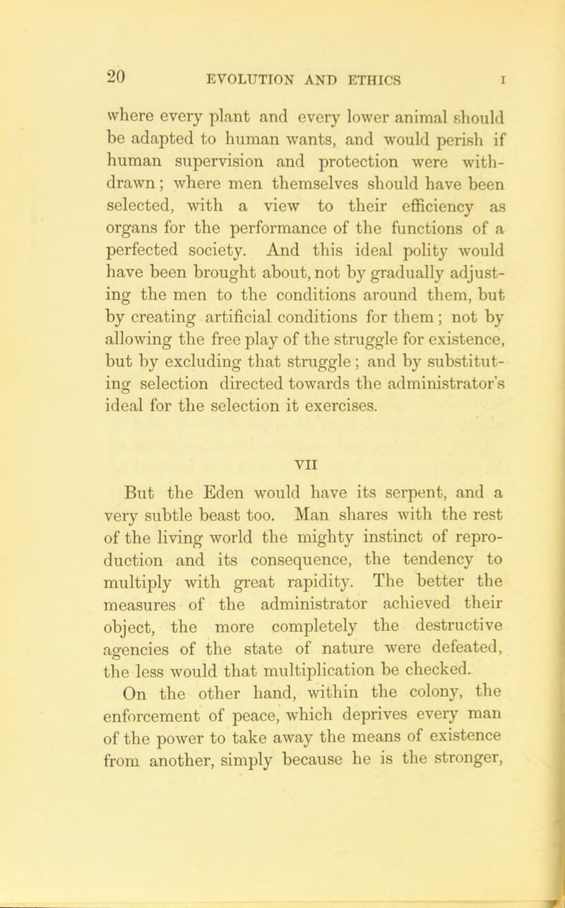 where every plant and every lower animal should be adapted to human wants, and would perish if human supervision and protection were with- drawn ; where men themselves should have been selected, with a view to their efficiency as organs for the performance of the functions of a perfected society. And this ideal polity Avould have been brought about, not by gradually adjust- ing the men to the conditions around them, but by creating artificial conditions for them; not by allowing the free play of the straggle for existence, but by excluding that straggle; and by substitut- ing selection directed towards the administrator’s ideal for the selection it exercises. VII But the Eden would have its serpent, and a very subtle beast too. Man shares with the rest of the living world the mighty instinct of repro- duction and its consequence, the tendency to multiply with great rapidity. The better the measures of the administrator achieved their object, the more completely the destructive agencies of the state of nature were defeated, o the less would that multiplication be checked. On the other hand, within the colony, the enforcement of peace, which deprives every man of the power to take away the means of existence from another, simply because he is the stronger.