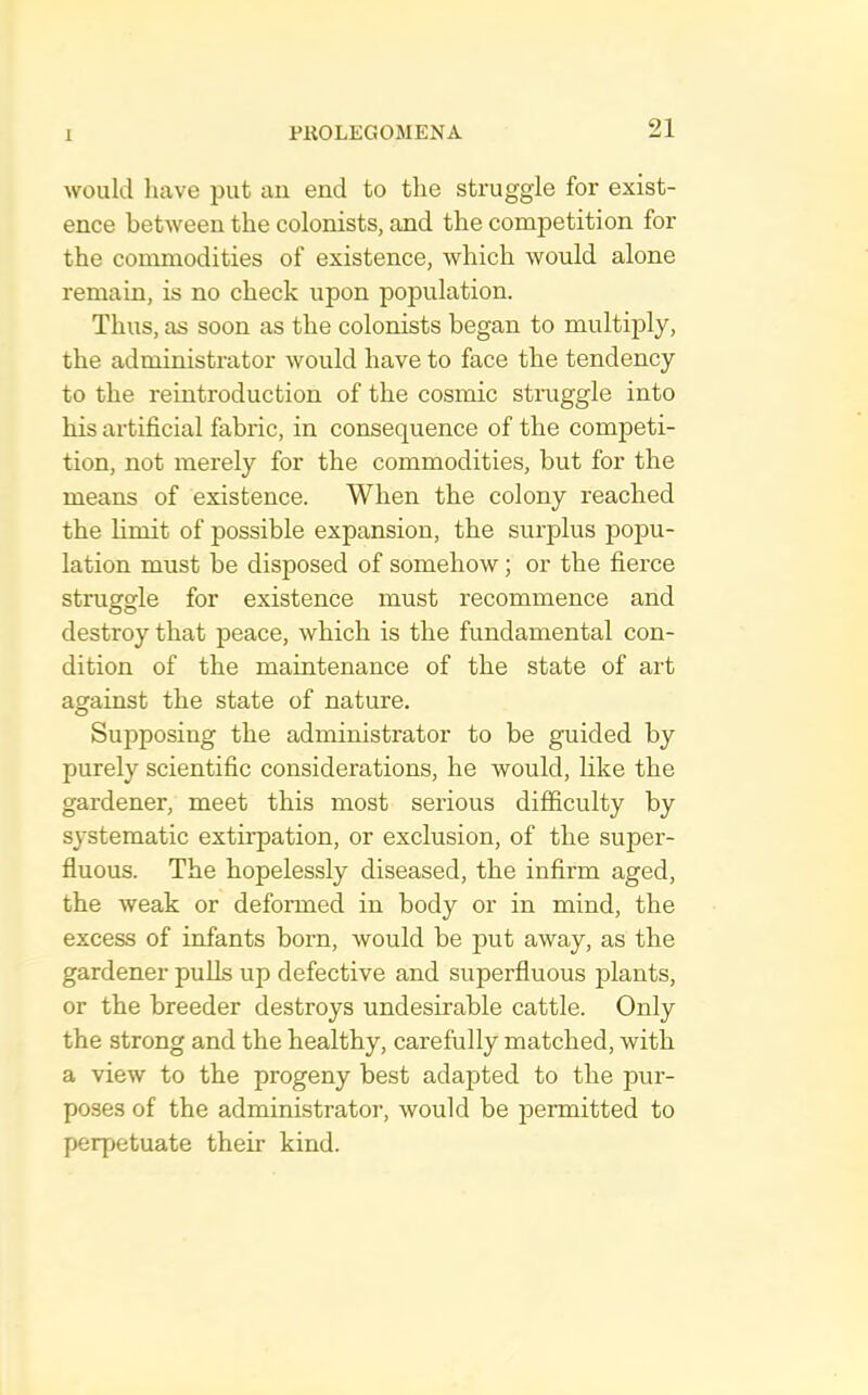 would have put au end to the struggle for exist- ence between the colonists, and the competition for the commodities of existence, which would alone remain, is no check upon population. Thus, as soon as the colonists began to multiply, the administrator would have to face the tendency to the reintroduction of the cosmic struggle into his artificial fabific, in consequence of the competi- tion, not merely for the commodities, but for the means of existence. When the colony reached the limit of possible expansion, the surplus popu- lation must be disposed of somehow; or the fierce struggle for existence must recommence and destroy that peace, which is the fundamental con- dition of the maintenance of the state of art against the state of nature. Supposing the administrator to be guided by purely scientific considerations, he would, like the gardener, meet this most serious difficulty by systematic extirpation, or exclusion, of the super- fluous. The hopelessly diseased, the infirm aged, the weak or deformed in body or in mind, the excess of infants born, would be put away, as the gardener puUs up defective and superfluous plants, or the breeder destroys undesirable cattle. Only the strong and the healthy, carefully matched, with a view to the progeny best adapted to the pur- poses of the administrator, would be permitted to perpetuate their kind.