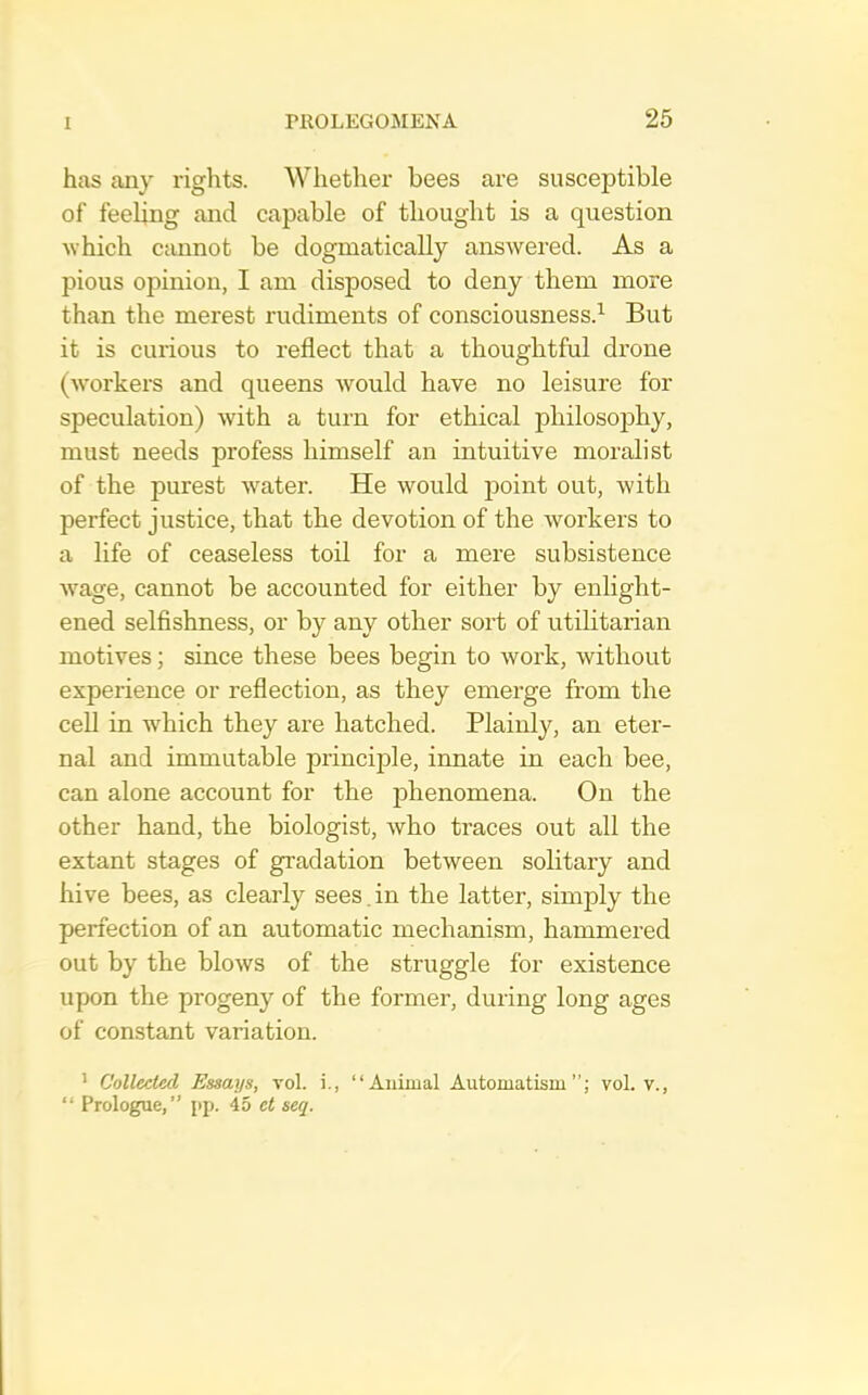 has any rights. Whether bees are susceptible of feeUng and capable of thought is a question ■which cannot be dogmatically answered. As a pious opinion, I am disposed to deny them more than the merest rudiments of consciousness.^ But it is curious to reflect that a thoughtful drone (workers and queens would have no leisure for speculation) with a turn for ethical philosoj)hy, must needs profess himself an intuitive moralist of the purest water. He would point out, with perfect justice, that the devotion of the workers to a life of ceaseless toil for a mere subsistence wage, cannot be accounted for either by enlight- ened selfishness, or by any other sort of utilitarian motives; since these bees begin to work, without experience or reflection, as they emerge from the cell in which they are hatched. Plainly, an eter- nal and immutable principle, innate in each bee, can alone account for the phenomena. On the other hand, the biologist, who traces out all the extant stages of gradation between solitary and hive bees, as clearly sees. in the latter, simply the perfection of an automatic mechanism, hammered out by the blows of the struggle for existence upon the progeny of the former, during long ages of constant variation. ' Collected Essays, vol. i., “Aiiiiual Automatism”; vol. v., “ Prologue,” pp. 45 ct seq.