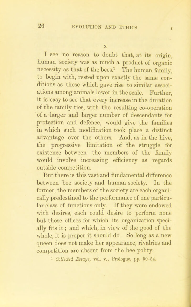 J 2G X I see no reason to doubt that, at its origin, human society was as much a product of organic necessity as that of the beesd Tlie human family, to begin with, rested upon exactly the same con- ditions as those which gave rise to similar associ- ations among animals lower in the scale. Further, it is easy to see that every increase in the duration of the family ties, with the resulting co-operation of a larger and larger number of descendants for protection and defence, would give the families in which such modification took place a distinct advantage over the others. And, as in the hive, the progressive limitation of the struggle for existence between the members of the family would involve increasing efficiency as regards outside competition. But there is this vast and fundamental difference between bee society and human society. In the former, the members of the society are each organi- cally predestined to the performance of one particu- lar class of functions only. If they were endowed with desires, each could desire to perform none but those offices for which its organization speci- ally fits it; and which, in view of the good of the whole, it is proper it should do. So long as a new queen does not make her appearance, rivalries and competition are absent from the bee polity. ^ Collected Essays, vol. v., Prologue, pp. 50-54.