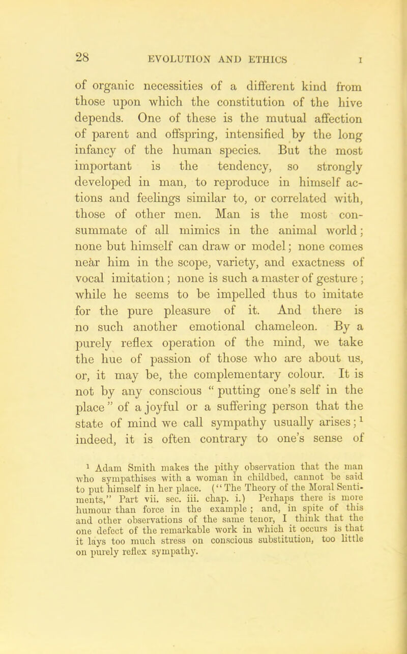 of organic necessities of a different kind from those upon which the constitution of the hive depends. One of these is the mutual affection of parent and offspring, intensified by the long infancy of the human species. But the most important is the tendency, so strongly developed in man, to reproduce in himself ac- tions and feelings similar to, or correlated with, those of other men. Man is the most con- summate of all mimics in the animal world; none but himself can draw or model; none comes iiekr him in the scope, variety, and exactness of vocal imitation; none is such a master of gesture ; while he seems to be impelled thus to imitate for the pure pleasure of it. And there is no such another emotional chameleon. By a purely reflex operation of the mind, we take the hue of passion of those who are about us, or, it may be, the complementary colour. It is not by any conscious “ putting one’s self in the place” of a joyful or a suffering person that the state of mind we call sympathy usually arises; ^ indeed, it is often contrary to one’s sense of 1 Adam Smith makes the pithy observation that the man who sympathises with a woman in childbed, cannot be said to put himself in her place. (“The Theory of the Moi-al Senti- ments,” Part vii. sec. iii. chap, i.) Perhaps there is more humour than force in the example ; and, in spite of this and other observations of the same tenor, I think that the one defect of the remarkable work in which it occurs is that it lays too much stress on conscious substitution, too little on purely reflex sympathy.