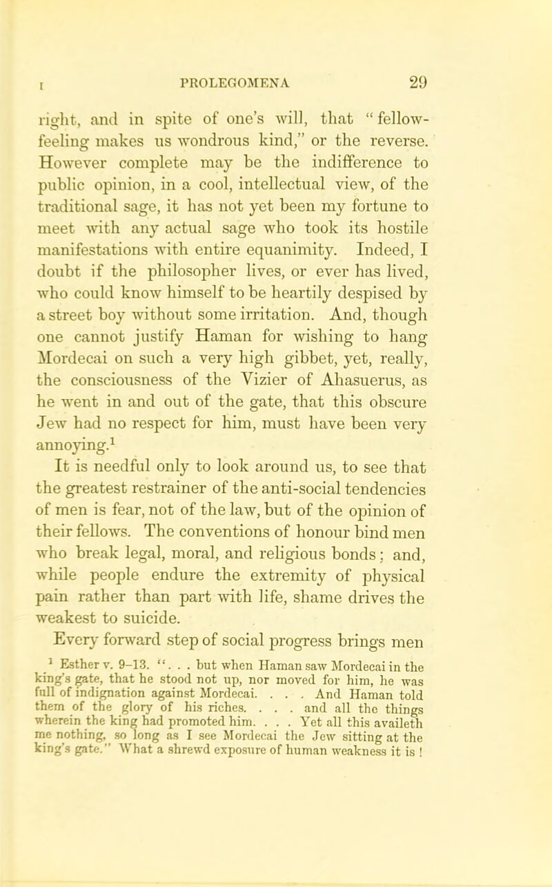right, and in spite of one’s will, that “ fellow- feeling makes ns wondrous kind,” or the reverse. However complete may be the indifference to public opinion, in a cool, intellectual view, of the traditional sage, it has not yet been my fortune to meet with any actual sage who took its hostile manifestations with entire equanimity. Indeed, I doubt if the philosopher lives, or ever has lived, who could know himself to be heartily despised by a street boy without some irritation. And, though one cannot justify Haman for wishing to hang Mordecai on such a very high gibbet, yet, really, the consciousness of the Vizier of Ahasuerus, as he went in and out of the gate, that this obscure Jew had no respect for him, must have been very annoying.^ It is needful only to look around us, to see that the greatest restrainer of the anti-social tendencies of men is fear, not of the law, but of the opinion of their fellows. The conventions of honour bind men who break legal, moral, and religious bonds; and, while people endure the extremity of physical pain rather than part with life, shame drives the weakest to suicide. Ever^' fonvard step of social progress brings men Esther V. 9-13. “. . . but when Haman saw Mordecai in the king’s ^te, that he stood not up, nor moved for him, he was full of indignation against Mordecai. . . . And Haman told them of the glory of his riches. . . . and all the things wherein the king had promoted him. . . . Yet all this availeth me nothing, .so long as I see Mordecai the Jew sitting at the king’s gate.” What a shrewd exposure of human weakness it is !