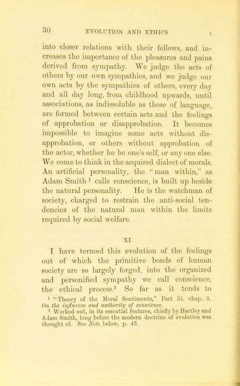 into closer relations with their fellows, and in- creases the importance of the pleasures and pains derived from sympathy. We judge the acts of others by our own sympathies, and we judge our own acts by the sympathies of others, every day and all day long, from childhood upwards, until associations, as indissoluble as those of language, are formed between certain acts and the feelings of approbation or disapprobation. It becomes impossible to imagine some acts without dis- approbation, or others without approbation of the actor, whether he be one’s self, or any one else. We come to think in the acquired dialect of morals. An artificial personality, the “man within,” as Adam Smith ^ calls conscience, is built up beside the natural personality. He is the watchman of society, charged to restrain the anti-social ten- dencies of the natural man within the limits required by social welfare. XI I have termed this evolution of the feelings out of which the primitive bonds of human society are so largely forged, into the organized and personified sympathy we call conscience, the ethical process.^ So far as it tends to 1 “Theory of the Moral Sentiments,” Part iii. chap. 3. On the influence and authority of conscience.  Worked out, in its essential features, chiefly by Hartley and Adam Smith, long before the modern doctrine of evolution was thought of. See Note below, p. 45.