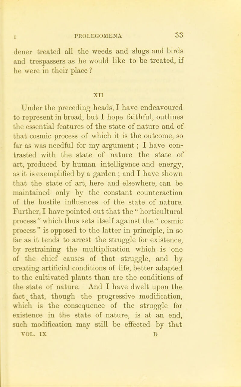 dener treated all the weeds and slugs and birds and trespassers as he would like to be treated, if he were in their place ? XII Under the preceding heads, I have endeavoured to represent in broad, but I hope faithful, outlines the essential features of the state of nature and of that cosmic process of which it is the outcome, so far as was needful for my argument; I have con- trasted with the state of nature the state of art, produced by human intelligence and energy, as it is exemplified by a garden ; and I have shown that the state of art, here and elsewhere, can be maintained only by the constant counteraction of the hostile influences of the state of nature. Further, I have pointed out that the “ horticultural process ” which thus sets itself against the “ cosmic process ” is opposed to the latter in principle, in so far as it tends to arrest the struggle for existence, by restraining the multiplication which is one of the chief causes of that straggle, and by creating artificial conditions of life, better adapted to the cultivated plants than are the conditions of the state of nature. And I have dwelt upon the fact ^ that, though the progressive modification, which is the consequence of the struggle for existence in the state of nature, is at an end, such modification may still be effected by that VOL. IX D