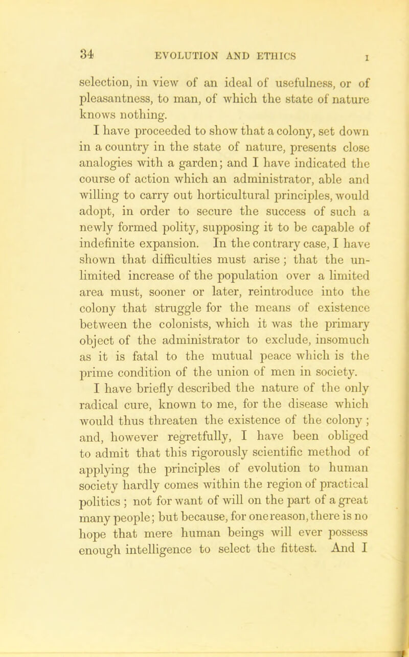 I selection, in view of an ideal of usefulness, or of pleasantness, to man, of which the state of nature knows nothing. I have proceeded to show that a colony, set down in a country in the state of nature, presents close analogies with a garden; and I have indicated the course of action which an administrator, able and willing to carry out horticultural principles, would adopt, in order to secure the success of such a newly formed polity, supposing it to be capable of indefinite expansion. In the contrary case, I have shown that difficulties must arise ; that the un- limited increase of the population over a limited area must, sooner or later, reintroduce into the colony that struggle for the means of existence between the colonists, which it was the primary object of the administrator to exclude, insomuch as it is fatal to the mutual peace which is the prime condition of the union of men in society. I have briefly described the nature of the only radical cure, known to me, for the disease which would thus threaten the existence of the colony ; and, however regretfully, I have been ohhged to admit that this rigorously scientific method of applying the principles of evolution to human society hardly comes within the region of practical politics ; not for want of \vill on the part of a great many people; but because, for one reason, there is no hope that mere human beings will ever possess enough intelligence to select the fittest. And I