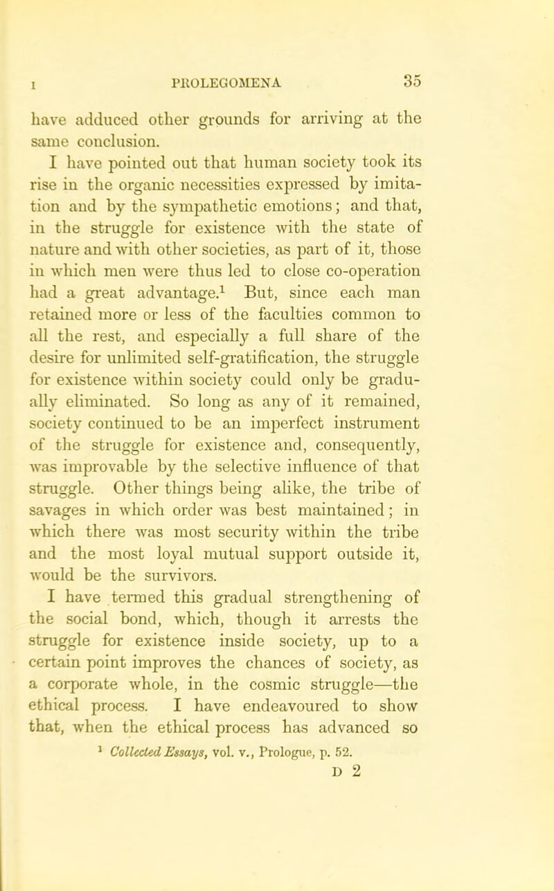 have adduced other grounds for arriving at the same conclusion. I have pointed out that human society took its rise in the organic necessities expressed by imita- tion and by the sympathetic emotions; and that, in the struggle for existence with the state of nature and with other societies, as part of it, those in which men were thus led to close co-operation had a great advantage.^ But, since each man retained more or less of the faculties common to all the rest, and especially a full share of the desire for unlimited self-gratification, the struggle for existence within society could only be gradu- ally eliminated. So long as any of it remained, society continued to be an imjDerfect instrument of the struggle for existence and, consequently, was improvable by the selective infiuence of that struggle. Other things being ahke, the tribe of savages in which order was best maintained; in which there was most security within the tribe and the most loyal mutual sujDport outside it, would be the survivors. I have termed this gradual strengthening of the social bond, which, though it arrests the struggle for existence inside society, up to a certain point improves the chances of society, as a corporate whole, in the cosmic struggle—the ethical process. I have endeavoured to show that, when the ethical process has advanced so * Collected Essays, Vol. v.. Prologue, p. 52. D 2