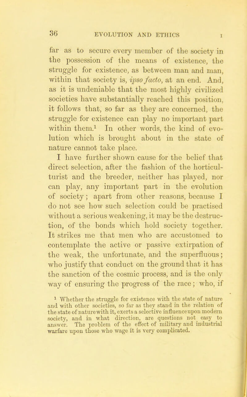 3(5 I far as to secui’e every member of the society in the possession of the means of existence, tlie struggle for existence, as between man and man, within that society is, ijyso facto, at an end. And, as it is undeniable that the most highly civilized societies have substantially reached this position, it follows that, so far as they are concerned, the struggle for existence can play no important part within them.’^ In other words, the kind of evo- lution which is brought about in the state of nature cannot take place. I have further shown cause for the belief that direct selection, after the fashion of the horticul- turist and the breeder, neither has played, nor can play, any important part in the evolution of society; apart from other reasons, because I do not see how such selection could be practised without a serious weakening, it may be the destruc- tion, of the bonds which hold society together. It strikes me that men who are accustomed to contemplate the active or passive extirpation of the weak, the unfortunate, and the superfluous; who justify that conduct on the ground that it has the sanction of the cosmic j^rocess, and is the only way of ensuring the progress of the race; who, if ' Whether the struggle for existence with the state of nature and with other societies, so far as they stand in the relation of the state of naturewith it, exerts a selective influenceupon modern society, and in what direction, are questions not easy to answer. The problem of the effect of military and industrial warfare upon those who wage it is very complicated.
