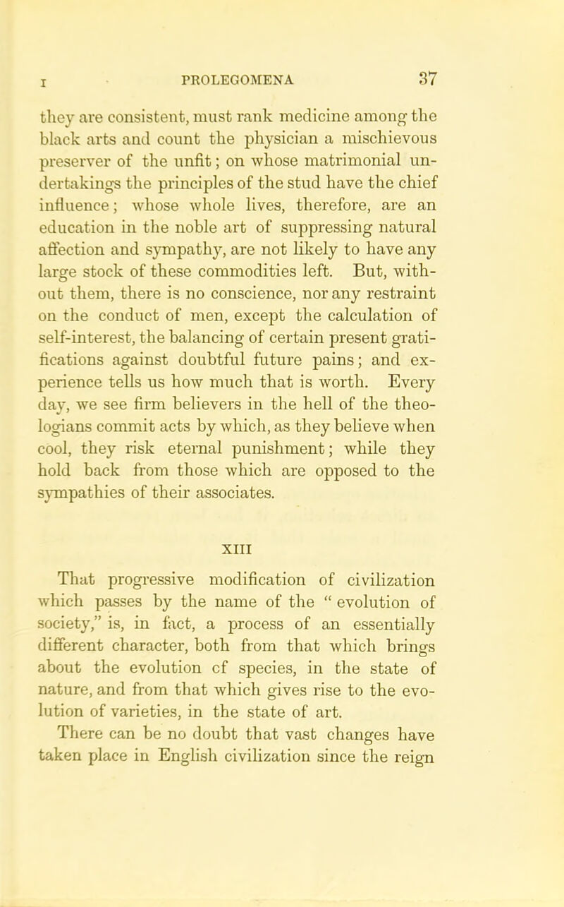 they are consistent, must rank medicine among the black arts and count the physician a mischievous preserver of the unfit; on whose matrimonial un- dertakings the principles of the stud have the chief influence; whose whole lives, therefore, are an education in the noble art of suppressing natural affection and sympathy, are not likely to have any large stock of these commodities left. But, with- out them, there is no conscience, nor any restraint on the conduct of men, except the calculation of self-interest, the balancing of certain present grati- fications against doubtful future pains; and ex- perience tells us how much that is worth. Every day, we see firm believers in the hell of the theo- logians commit acts by which, as they believe when cool, they risk eternal punishment; while they hold back from those which are opposed to the sjunpathies of their associates. XIII That progressive modification of civilization which passes by the name of the “ evolution of society,” is, in fact, a process of an essentially different character, both from that which brings about the evolution cf species, in the state of nature, and from that which gives rise to the evo- lution of varieties, in the state of art. There can be no doubt that vast changes have taken place in English civilization since the reign