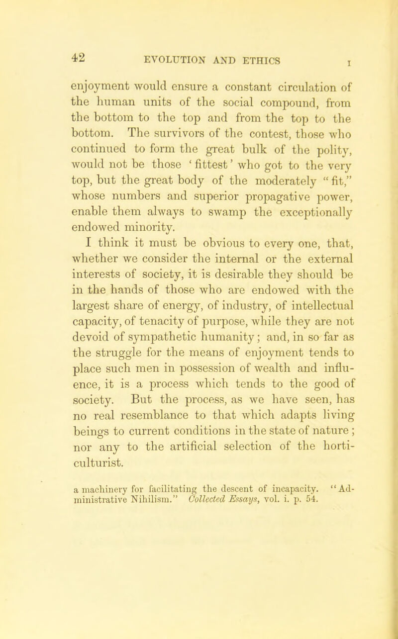 I enjoyment would ensure a constant circulation of the human units of the social compound, from the bottom to the top and from the top to the bottom. The survivors of the contest, those who continued to form the great hulk of the polity, would not be those ‘ fittest ’ who got to the very top, but the great body of the moderately “ fit,” whose numbers and superior propagative power, enable them always to swamp the exceptionally endowed minority. I think it must he obvious to every one, that, whether we consider the internal or the external interests of society, it is desirable they should he in the hands of those who are endowed with the largest share of energy, of industry, of intellectual capacity, of tenacity of jmrpose, while they are not devoid of sympathetic humanity; and, in so far as the struggle for the means of enjoyment tends to place such men in possession of wealth and influ- ence, it is a process which tends to the good of society. But the process, as we have seen, has no real resemblance to that which adapts living beings to current conditions in the state of nature ; nor any to the artificial selection of the horti- culturist. a macliinery for facilitating the descent of incapacity. “Ad- ministrative Nihilism.” Collected Essmje, vol. i. p. 54.