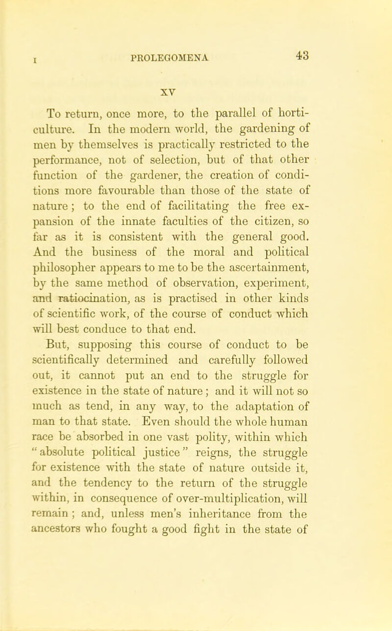 XV To return, once more, to the parallel of horti- culture. In the modern world, the gardening of men by themselves is practically restricted to the performance, not of selection, but of that other function of the gardener, the creation of condi- tions more favourable than those of the state of nature; to the end of facilitating the free ex- pansion of the innate faculties of the citizen, so far as it is consistent with the general good. And the business of the moral and jDolitical philosopher appears to me to be the ascertainment, by the same method of observation, experiment, and ratiocination, as is practised in other kinds of scientific work, of the course of conduct which will best conduce to that end. But, supposing this course of conduct to be scientifically determined and carefully followed out, it cannot put an end to the struggle for existence in the state of nature ; and it will not so much as tend, in any way, to the adaptation of man to that state. Even should the whole human race be absorbed in one vast polity, within which “ absolute political justice ” reigns, the struggle for existence with the state of nature outside it, and the tendency to the return of the struggle within, in consequence of over-multiplication, will remain ; and, unless men’s inheritance from the ancestors who fought a good fight in the state of