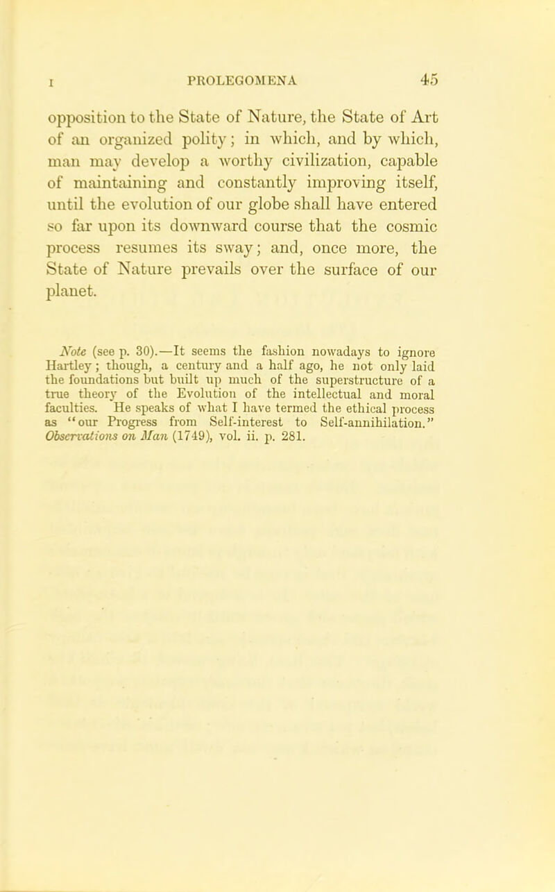 opposition to the State of Nature, the State of Art of an organized polity; in which, and by which, man may develop a worthy civilization, capable of maintaining and constantly improving itself, until the evolution of our globe shall have entered so far upon its downward course that the cosmic process resumes its sway; and, once more, the State of Nature prevails over the surface of our planet. Note (see p. 30).—It seems tlie fasliion nowadays to ignore Hartley; though, a century and a half ago, he not only laid the foundations but built up much of the superstructure of a true theory of the Evolution of the intellectual and moral faculties. He speaks of what I have termed the ethical process as “our Progress from Self-interest to Self-annihilation.” Observations on Man (1749), vol. ii. p. 281.