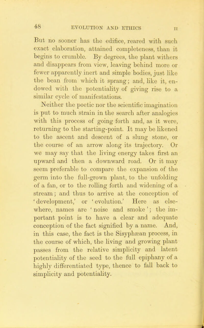 II But no sooner has the edifice, reared with sucli exact elaboration, attained completeness, than it begins to crumble. By degrees, the plant withers and disapjiears from view, leaving behind more or fewer apparently inert and simple bodies, just like the bean from which it sprang; and, like it, en- dowed with the potentiality of giving rise to a similar cycle of manifestations. Neither the poetic nor the scientific imagination is put to much strain in the search after analogies with this process of going forth and, as it were, returning to the starting-point. It may be likened to the ascent and descent of a slung stone, or the course of an arrow along its trajectory. Or we may say that the living energy takes first an upward and then a downward road. Or it may seem preferable to compare the expansion of the germ into the full-grown plant, to the unfolding of a fan, or to the rolling forth and widening of a stream; and thus to arrive at the conception of ‘ development,’ or ‘ evolution.’ Here as else- where, names are ‘ noise and smoke ’; the im- portant point is to have a clear and adequate conception of the fact signified by a name. And, in this case, the fact is the Sisyphiean process, in the course of which, the living and gro\ving plant passes from the relative simplicity and latent potentiality of the seed to the full epiphany of a highly differentiated tjqie, thence to fall back to simplicity and potentiality.
