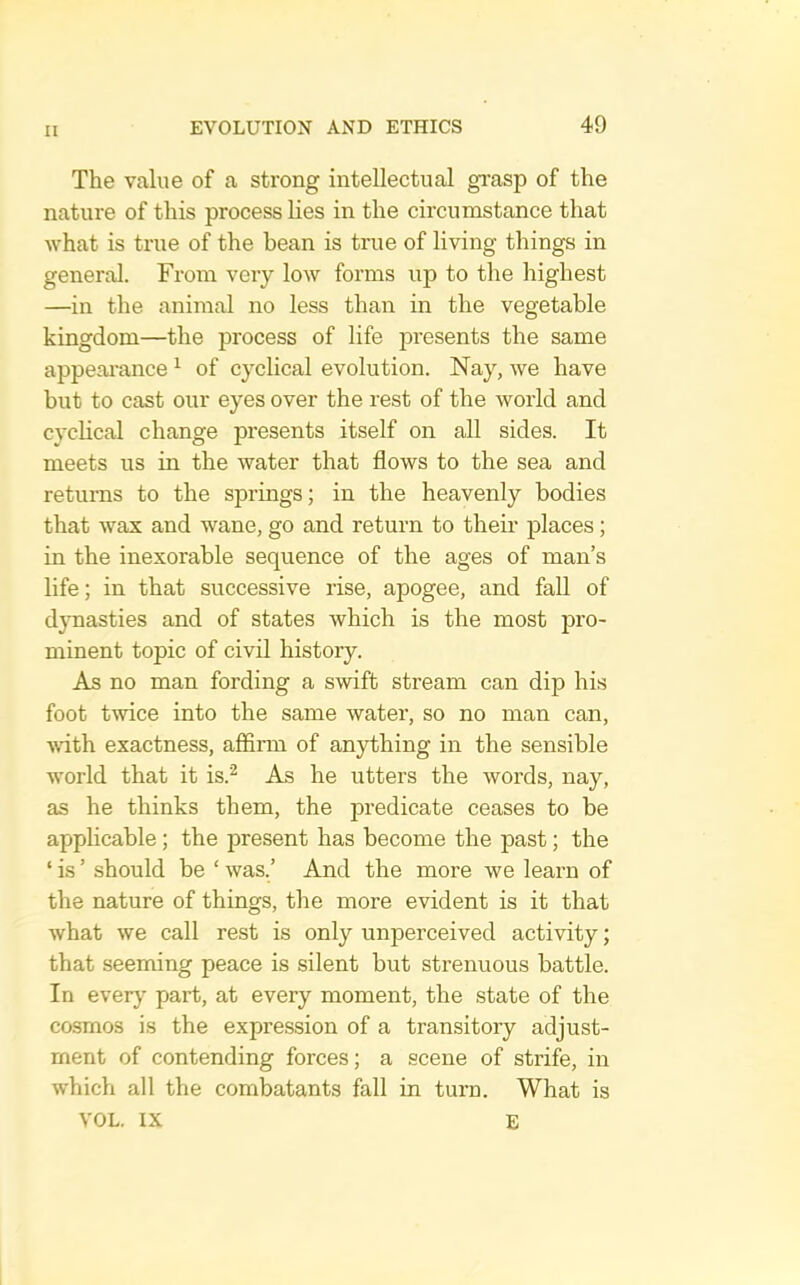 The value of a strong intellectual grasp of the nature of this process Lies in the circumstance that what is true of the bean is true of living things in general. From very low forms up to the highest —in the animal no less than in the vegetable kingdom—the process of life jwesents the same appeai’ance ^ of cyclical evolution. Nay, we have but to cast our eyes over the rest of the world and cyclical change presents itself on all sides. It meets us in the water that flows to the sea and returns to the springs; in the heavenly bodies that wax and wane, go and return to their places; in the inexorable sequence of the ages of man’s life; in that successive rise, apogee, and fall of dynasties and of states which is the most i^ro- minent topic of civil history. As no man fording a swift stream can dip his foot twice into the same water, so no man can, A\dth exactness, affirm of anything in the sensible world that it is.'^ As he utters the words, nay, as he thinks them, the predicate ceases to be applicable; the present has become the past; the ‘ is ’ should be ‘ was.’ And the more we learn of the nature of things, the more evident is it that what we call rest is only unperceived activity; that seeming peace is silent but strenuous battle. In every part, at every moment, the state of the cosmos is the expression of a transitory adjust- ment of contending forces; a scene of strife, in which all the combatants fall in turn. What is VOL. IX E