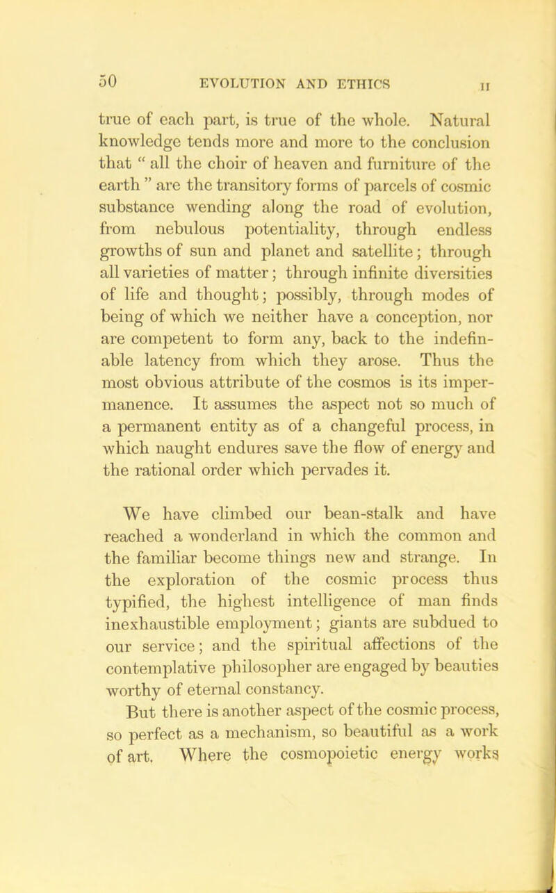 II true of cacli part, is true of the whole. Natural knowledge tends more and more to the conclu.sion that “ all the choir of heaven and furniture of the earth ” are the transitory forms of parcels of cosmic substance wending along the road of evolution, from nebulous potentiality, through endless growths of sun and planet and satellite; through all varieties of matter; through infinite diversities of life and thought; possibly, through modes of being of which we neither have a conception, nor are competent to form any, back to the indefin- able latency from which they arose. Thus the most obvious attribute of the cosmos is its imper- manence. It assumes the aspect not so much of a permanent entity as of a changeful process, in which naught endures save the flow of energy and the rational order which pervades it. We have climbed our bean-stalk and have reached a wonderland in Avhich the common and the familiar become things new and strange. In the exploration of the cosmic process thus typified, the highest intelligence of man finds inexhaustible employment; giants are subdued to our service; and the spiritual affections of the contemplative philosopher are engaged by beauties worthy of eternal constancy. But there is another aspect of the cosmic process, so perfect as a mechanism, so beautiful as a Avork of art. Where the cosmopoietic energy Avorks