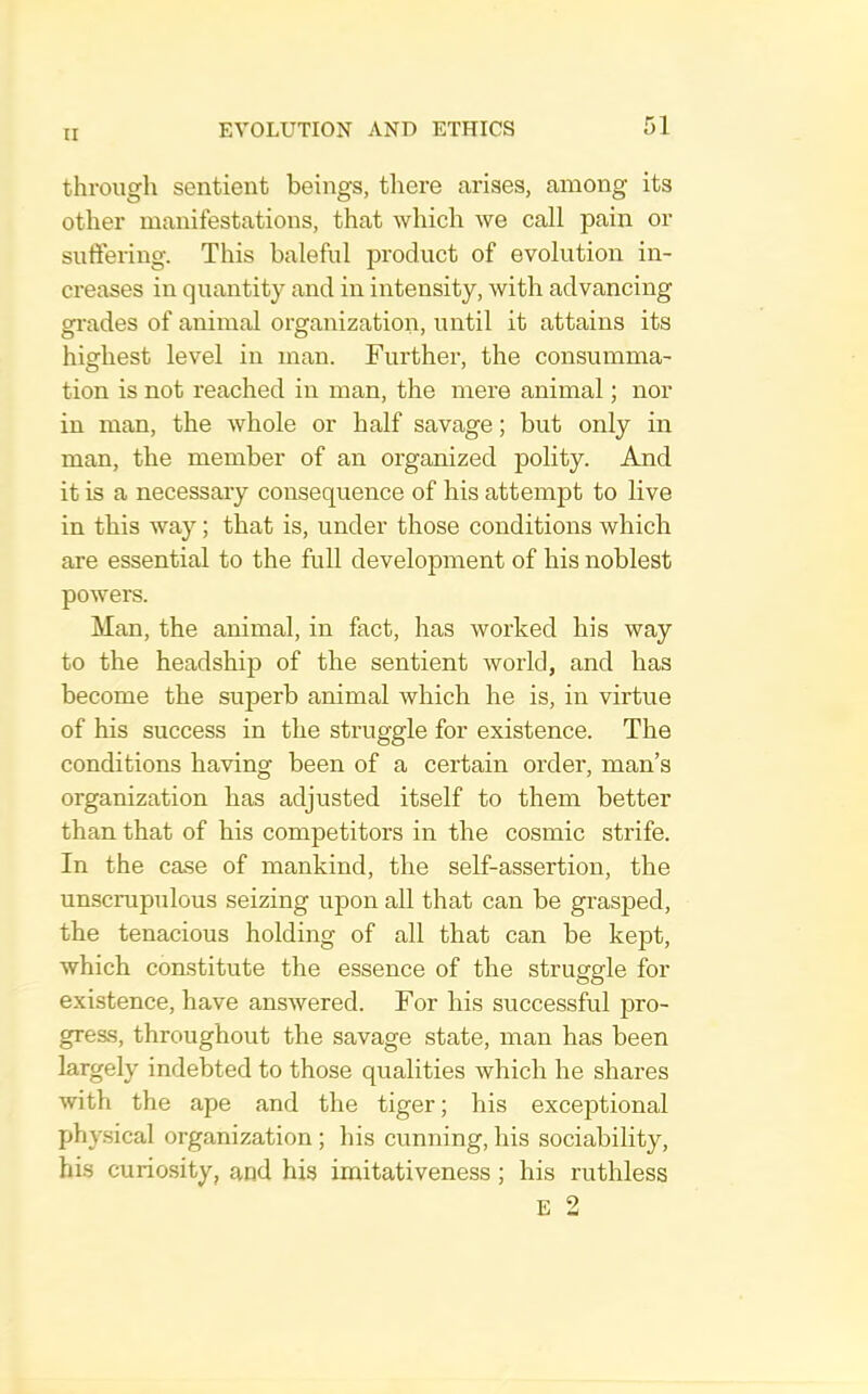 through sentient beings, tliere arises, among its other manifestations, that which we call pain or suftering. This baleful product of evolution in- creases in quantity and in intensity, with advancing gi'ades of animal organization, until it attains its highest level in man. Further, the consumma- tion is not reached in man, the mere animal; nor in man, the whole or half savage; but only in man, the member of an organized polity. And it is a necessary consequence of his attempt to live in this way; that is, under those conditions which are essential to the full development of his noblest powers. Man, the animal, in fact, has worked his way to the headship of the sentient world, and has become the superb animal which he is, in virtue of his success in the struggle for existence. The conditions having been of a certain order, man’s organization has adjusted itself to them better than that of his competitors in the cosmic strife. In the case of mankind, the self-assertion, the unscrupulous seizing upon all that can be grasped, the tenacious holding of all that can be kept, which constitute the essence of the struggle for existence, have answered. For his successful pro- gress, throughout the savage state, man has been largely indebted to those qualities which he shares with the ape and the tiger; his exceptional physical organization ; his cunning, his sociability, his curiosity, and his imitativeness ; his ruthless