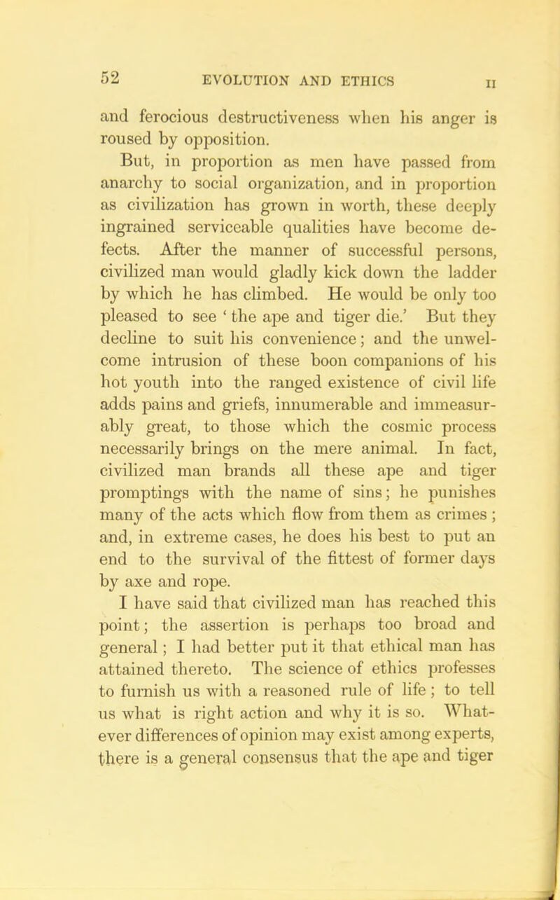 II and ferocious destructiveness when his anger is roused by opposition. But, in proportion as men have passed from anarchy to social organization, and in proportion as civilization has grown in worth, these deeply ingrained serviceable qualities have become de- fects. After the manner of successful persons, civilized man would gladly kick down the ladder by which he has climbed. He Avould be only too pleased to see ‘ the ape and tiger die.’ But they decline to suit his convenience; and the unwel- come intrusion of these boon companions of his hot youth into the ranged existence of civil life adds pains and griefs, innumerable and immeasur- ably great, to those which the cosmic process necessarily brings on the mere animal. In fact, civilized man brands all these ape and tiger promptings with the name of sins; he punishes many of the acts which flow from them as crimes ; and, in extreme cases, he does his best to put an end to the survival of the fittest of former days by axe and rope. I have said that civilized man has reached this point; the assertion is jDerhaps too broad and general; I had better put it that ethical man has attained thereto. The science of ethics professes to furnish us with a reasoned rule of life ; to tell us what is right action and why it is so. What- ever differences of opinion may exist among experts, there is a general consensus that the ape and tiger