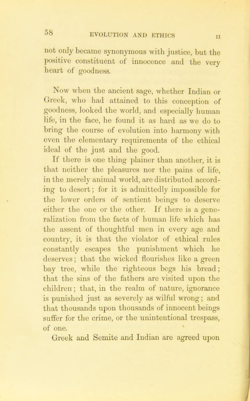 II not only became synonymous with justice, but the positive constituent of innocence and the very heart of goodness. Now when the ancient sage, whether Indian or Greek, who had attained to this conception of goodness, looked the world, and especially human life, in the face, he found it as hard as we do to bring the course of evolution into harmony with even the elementary requirements of the ethical ideal of the just and the good. If there is one thing plainer than another, it is that neither the pleasures nor the pains of life, in the merely animal world, are distributed accord- ing to desert; for it is admittedly imjiossible for the lower orders of sentient beings to deserve either the one or the other. If there is a gene- ralization from the facts of human life which has the assent of thoughtful men in every age and country, it is that the violator of ethical rules constantly escapes the punishment which he deserves; that the wicked flourishes like a green bay tree, while the righteous begs his bread; that the sins of the fathers are visited ujion the children; that, in the realm of nature, ignorance is punished just as severely as wilful -wrong; and that thousands upon thousands of innocent beings suffer for the crime, or the unintentional trespass, of one. ' Greek and Semite and Indian are agreed upon