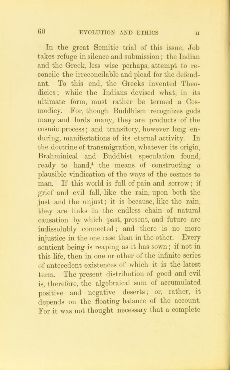 GO In the great Semitic trial of this issue, Job takes refuge in silence and submission; tlie Indian and the Greek, less wise perhaps, attempt to re- concile the irreconcilable and plead for the defend- ant. To this end, the Greeks invented Theo- dicies; while the Indians devised what, in its ultimate form, must rather be termed a Cos- modicy. For, though Buddhism recognizes gods many and lords many, they are products of the cosmic process; and transitory, however long en- during, manifestations of its eternal activity. In the doctrine of transmigi'ation, whatever its origin, Brahminical and Buddhist speculation found, ready to hand,* the means of constructing a plausible vindication of the ways of the cosmos to man. If this world is full of pain and soitow ; if grief and evil fall, like the rain, upon both the just and the unjust; it is because, like the rain, they are links in the endless chain of natural causation by which past, present, and future are indissolubly connected; and there is no more injustice in the one case than in the other. Every sentient being is reaping as it has sown; if not in this life, then in one or other of the infinite series of antecedent existences of which it is the latest term. The present distribution of good and evil is, therefore, the algebraical sum of accumulated positive and negative deserts; or, rather, it depends on the floating balance of the account. For it was not thought necessary that a complete