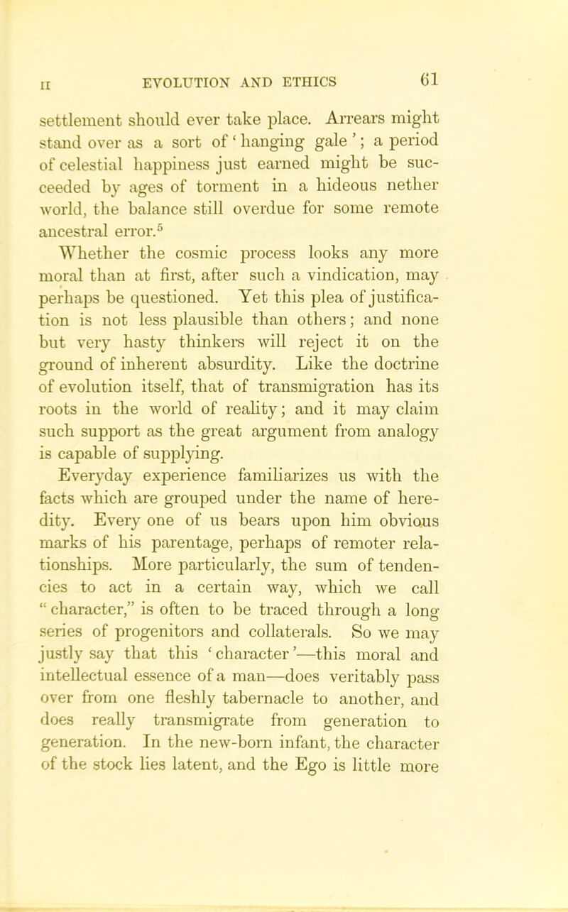 settlement should ever take place. Arrears might stand over as a sort of ‘ hanging gale ’; a period of celestial happiness just earned might be suc- ceeded by ages of torment in a hideous nether world, the balance still overdue for some remote ancestral error.^ Whether the cosmic process looks any more moral than at first, after such a vindication, may perhaps be questioned. Yet this plea of justifica- tion is not less plausible than others; and none but very hasty thinkers will reject it on the ground of inherent absurdity. Like the doctrine of evolution itself, that of transmigration has its roots in the world of reahty; and it may claim such support as the great argument from analogy is capable of supplying. Everyday experience familiarizes us with the facts which are grouped under the name of here- dity. Every one of us bears upon him obvious marks of his parentage, perhaps of remoter rela- tionships. More particularly, the sum of tenden- cies to act in a certain way, which we call “ character,” is often to be traced through a long series of progenitors and collaterals. So we may justly say that this ‘ character ’■—this moral and intellectual essence of a man—does veritably pass over from one fieshly tabernacle to another, and does really transmigrate from generation to generation. In the new-born infant, the character of the stock lies latent, and the Ego is little more