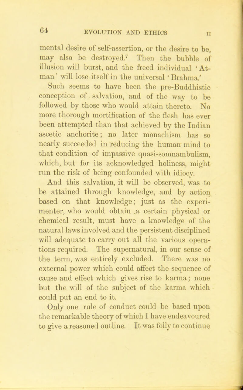 G4 II mental desire of self-assertion, or the desire to be, may also be destroyed^ Then the bubble of illusion will burst, and the freed individual ‘ At- man ’ will lose itself in the universal ‘ Brahma.’ Such seems to have been the pre-Buddhistic conception of salvation, and of the way to be followed by those who would attain thereto. No more thorough mortification of the flesh has ever been attempted than that achieved by the Indian ascetic anchorite; no later monachism has so nearly succeeded in reducing the human mind to that condition of impassive quasi-somnambulism, which, but for its acknowledged holiness, might run the risk of being confounded with idiocy. And this salvation, it will be observed, was to be attained through knowledge, and by action based on that knowledge; just as the experi- menter, who would obtain .a certain physical or chemical result, must have a knowledge of the natural laws involved and the persistent disciplined will adequate to carry out all the various opera- tions required. The supernatural, in our sense of the term, was entirely excluded. There was no external power which could affect the sequence of cause and effect which gives rise to kanna; none but the will of the subject of the karma which could put an end to it. Only one rule of conduct could be based upon the remarkable theory of which I have endeavoured to give a reasoned outline. It was folly to continue