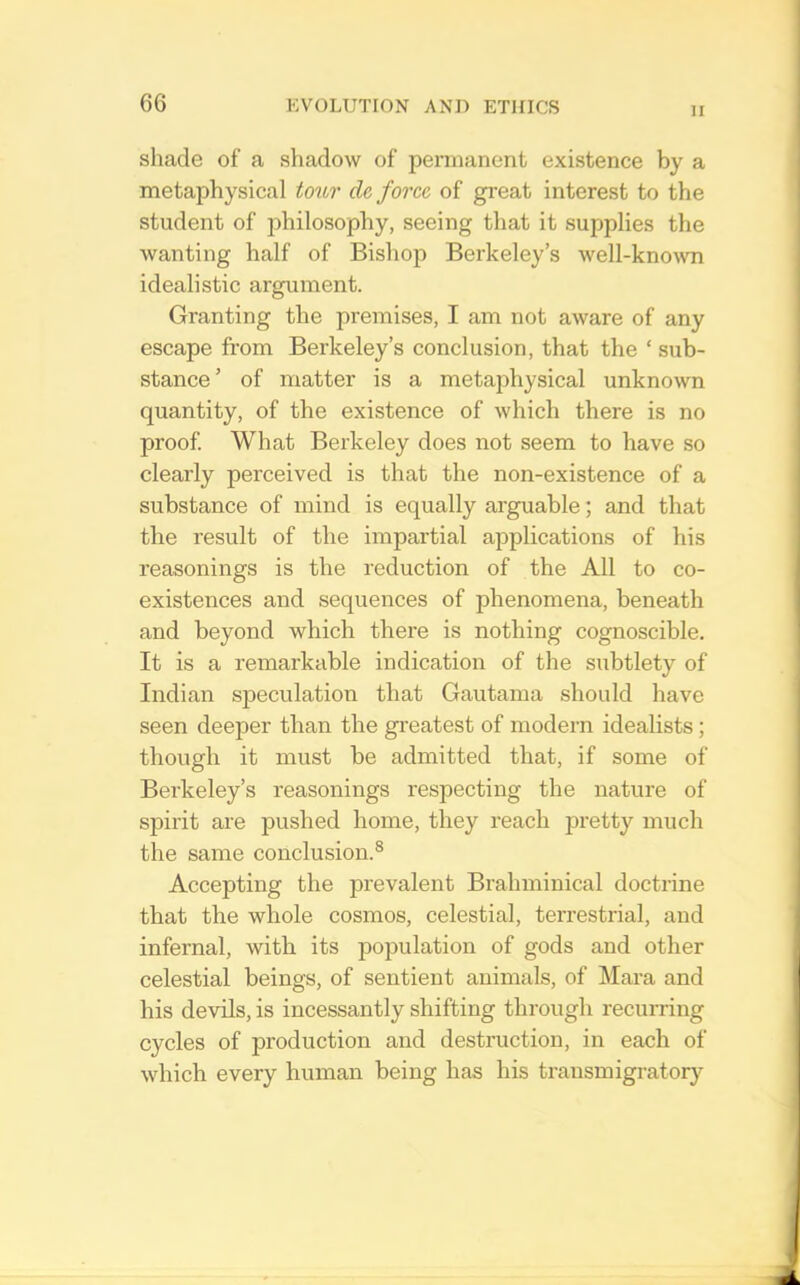 II shade of a shadow of permanent existence by a metaphysical toitr de force of great interest to the student of philosophy, seeing that it supplies the wanting half of Bishop Berkeley’s well-known idealistic argument. Granting the premises, I am not aware of any escape from Berkeley’s conclusion, that the ‘ sub- stance ’ of matter is a metaphysical unknown quantity, of the existence of which there is no proof What Berkeley does not seem to have so clearly perceived is that the non-existence of a substance of mind is equally arguable; and that the result of the impartial applications of his reasonings is the reduction of the All to co- existences and sequences of phenomena, beneath and beyond which there is nothing cognoscible. It is a remarkable indication of the subtlety of Indian speculation that Gautama should have seen deeper than the greatest of modern idealists; though it must be admitted that, if some of Berkeley’s reasonings respecting the nature of spirit are pushed home, they reach pretty much the same conclusion.® Accepting the prevalent Brahminical doctrine that the whole cosmos, celestial, terrestrial, and infernal, with its population of gods and other celestial beings, of sentient animals, of Mara and his devils, is incessantly shifting through recurring cycles of production and destruction, in each of which every human being has his transmigratorj^