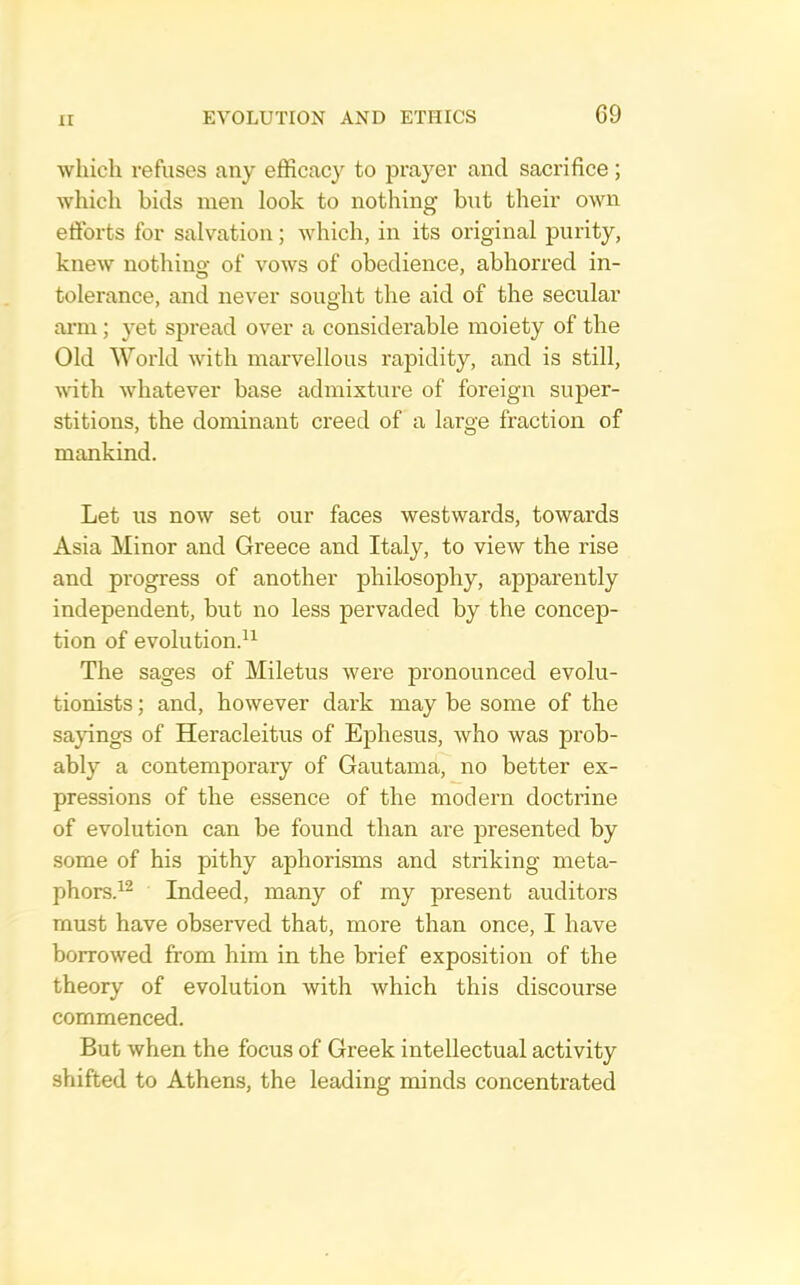 winch refuses any efficacy to prayer and sacrifice; which bids men look to nothing but their own efforts for salvation; which, in its original purity, knew nothino- of vows of obedience, abhorred in- tolerance, and never sought the aid of the secular arm; yet spread over a considerable moiety of the Old World with marvellous rapidity, and is still, with whatever base admixture of foreign super- stitions, the dominant creed of a large fraction of mankind. Let us now set our faces westwards, towards Asia Minor and Greece and Italy, to view the rise and progress of another philosophy, apparently independent, but no less pervaded by the concep- tion of evolution.^^ The sages of Miletus were pronounced evolu- tionists ; and, however dark may be some of the sa}dngs of Heracleitus of Ephesus, who was prob- ably a contemporary of Gautama, no better ex- pressions of the essence of the modern doctrine of evolution can be found than are presented by some of his pithy aphorisms and striking meta- phors.^^ Indeed, many of my present auditors must have observed that, more than once, I have borrowed from him in the brief exposition of the theory of evolution with which this discourse commenced. But when the focus of Greek intellectual activity shifted to Athens, the leading minds concentrated