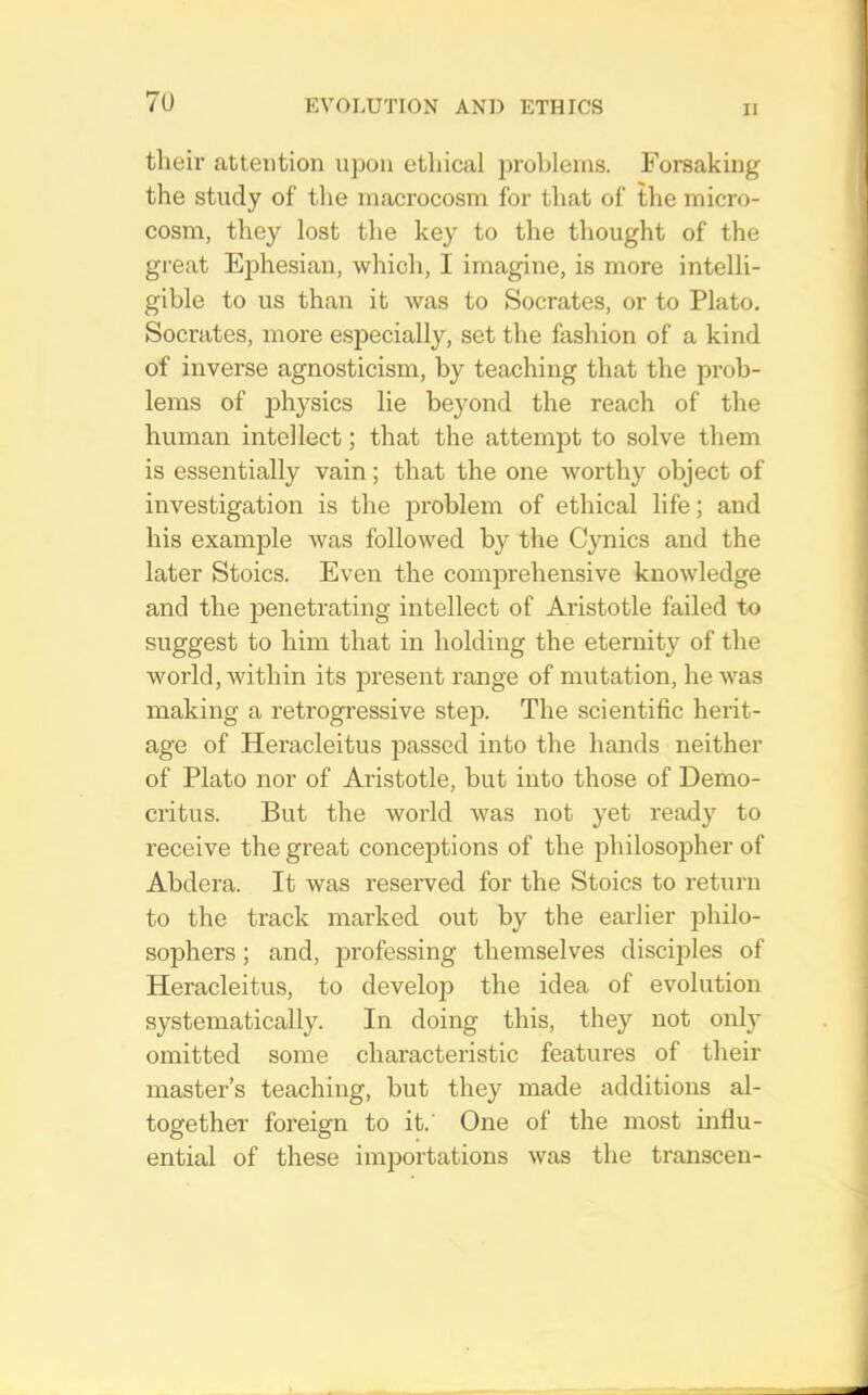7U their attention upon ethical problems. Forsaking the study of the macrocosm for that of the micro- cosm, they lost the key to the thought of the great Ejohesian, which, I imagine, is more intelli- gible to us than it was to Socrates, or to Plato. Socrates, more especially, set the fashion of a kind of inverse agnosticism, by teaching that the prob- lems of physics lie beyond the reach of the human intellect; that the attempt to solve them is essentially vain; that the one worthy object of investigation is the problem of ethical life; and his example was followed by the Cynics and the later Stoics. Even the comprehensive knowledge and the penetrating intellect of Aristotle failed to suggest to him that in holding the eternity of the world, within its present range of mutation, he was making a retrogressive step. The scientific herit- age of Heracleitus passed into the hands neither of Plato nor of Aristotle, but into those of Demo- critus. But the world was not yet ready to receive the great conceptions of the philosopher of Abdera. It was reserved for the Stoics to return to the track marked out by the earlier philo- sophers ; and, professing themselves disciples of Heracleitus, to develop the idea of evolution systematically. In doing this, they not only omitted some characteristic features of their master’s teaching, but they made additions al- together foreign to it. One of the most influ- ential of these importations was the transceu-