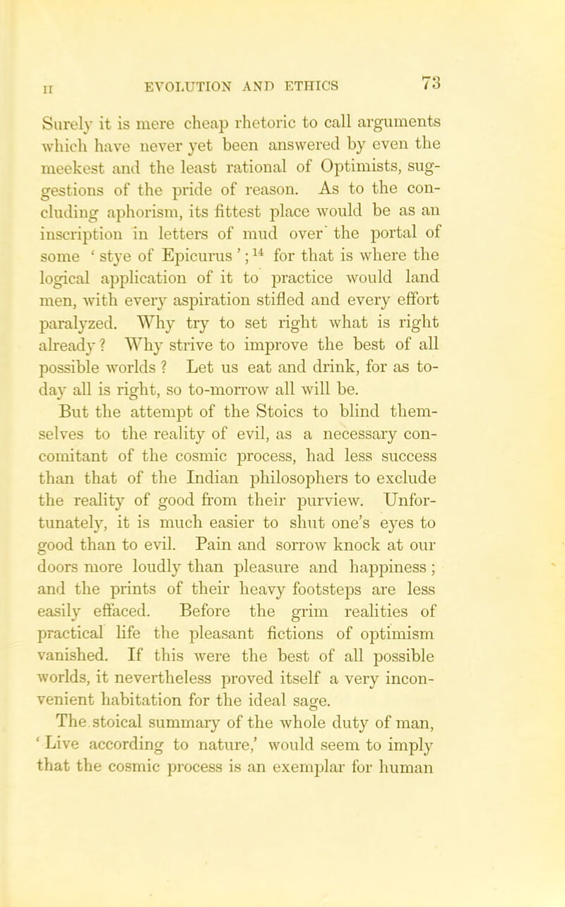 Surely it is mere cheap rhetoric to call arguments which have never yet been answered by even the meekest and the least rational of Optimists, sug- gestions of the pride of reason. As to the con- cluding aphorism, its fittest place would be as an inscription in letters of mud over' the portal of some ‘ stye of Epicurus ’; for that is where the logical application of it to practice would land men, with every aspiration stifled and every effort paralyzed. W^hy try to set right what is right already ? Why strive to improve the best of all possible worlds ? Let us eat and drink, for as to- day all is right, so to-morrow all will be. But the attempt of the Stoics to blind them- selves to the reality of evil, as a necessary con- comitant of the cosmic jDrocess, had less success than that of the Indian philosophers to exclude the reality of good from their jDurview. Unfor- tunately, it is much easier to shut one’s eyes to good than to evil. Pain and sorrow knock at our doors more loudly than pleasure and hapi^iness; and the prints of their heavy footsteps are less easily effaced. Before the grim realities of practical life the pleasant fictions of optimism vanished. If this were the best of all possible worlds, it nevertheless proved itself a very incon- venient habitation for the ideal sagfe. The. stoical summary of the whole duty of man, ‘ Live according to nature,’ would seem to imply that the cosmic process is an exemplar for human