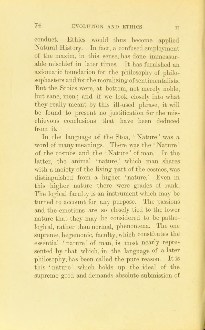 n conduct. Ethics would thus become applied Natural History. In fact, a confused employment of the maxim, in this sen.se, has done immeasur- able mischief in later times. It has furnished an axiomatic foundation for the philosophy of philo- so]3hasters and for the moralizing of sentimentalists. But the Stoics were, at bottom, not merely noble, but sane, men; and if we look closely into what they really meant by this ill-used jdirase, it will be found to present no justification for the mis- chievous conclusions that have been deduced from it. In the language of the Stoa, ‘ Nature ’ was a word of many meanings. There was the ‘ Nature ’ of the cosmos and the ‘ Nature ’ of man. In the latter, the animal ‘nature,’ which man shares with a moiety of the living part of the cosmos, was distinguished from a higher ‘nature,’ Even in this higher nature there were grades of rank. The logical faculty is an instrument which may be turned to account for any purjDOse. The passions and the emotions are so closely tied to the lower nature that they may be considered to be patho- logical, rather than normal, phenomena. The one supreme, hegemonic, faculty, which constitutes the essential ‘ nature ’ of man, is most nearly repre- sented by that which, in the language of a later philosophy, has been called the pure reason. It is this ‘ nature ’ which holds up the ideal of the supreme good and demands absolute submission of
