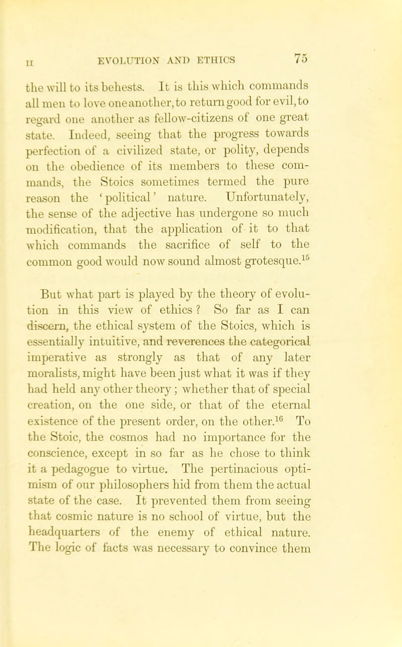 the will to its behests. It is this which commands all men to love one another, to return good for evil, to regard one another as fellow-citizens ol one great state. Indeed, seeing that the progress towards perfection of a civilized state, or polity, depends on the obedience of its members to these com- mands, the Stoics sometimes termed the ixire reason the ‘ political ’ nature. Unfortunately, the sense of the adjective has undergone so much modification, that the application of it to that which commands the sacrifice of self to the common good would now sound almost grotesque.^^ But what part is played by the theory of evolu- tion in this view of ethics ? So far as I can discern, the ethical system of the Stoics, which is essentially intuitive, and reverences the categorical imperative as strongly as that of any later morahsts, might have been just what it was if they had held any other theory; whether that of special creation, on the one side, or that of the eternal existence of the present order, on the other.^® To the Stoic, the cosmos had no importance for the conscience, except in so far as he chose to think it a pedagogue to virtue. The pertinacious opti- mism of our philosophers hid from them the actual state of the case. It prevented them from seeing that cosmic nature is no school of virtue, but the headquarters of the enemy of ethical nature. The logic of facts was necessary to convince them