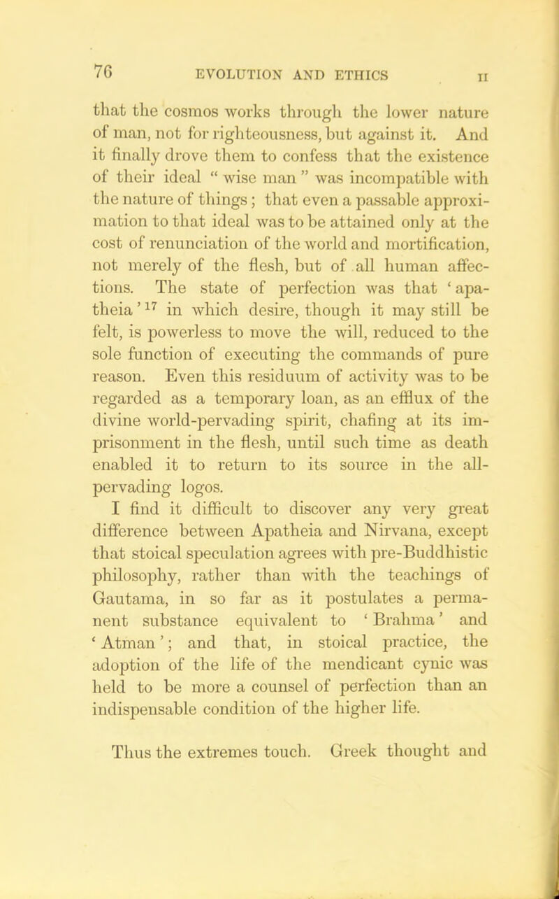 7G II that the cosmos works through the lower nature of man, not for righteousness, but against it. And it finally drove them to confess that the existence of their ideal “ wise man ” was incomiiatible with the nature of things; that even a passable approxi- mation to that ideal was to be attained only at the cost of renunciation of the world and mortification, not merely of the flesh, but of all human affec- tions. The state of perfection was that ‘ apa- theia ’ in which desire, though it may still be felt, is powerless to move the will, reduced to the sole function of executing the commands of pure reason. Even this residuum of activity was to be regarded as a temporary loan, as an efflux of the divine world-pervading spirit, chafing at its im- prisonment in the flesh, until such time as death enabled it to return to its source in the all- pervading logos. I find it difficult to discover any very gi’eat difference between Apatheia and Nirvana, except that stoical speculation agrees with pre-Buddhistic philosoiDhy, rather than with the teachings of Gautama, in so far as it postulates a perma- nent substance equivalent to ‘ Brahma ’ and ‘ Atman ’; and that, in stoical practice, the adoption of the life of the mendicant cynic was held to be more a counsel of perfection than an indispensable condition of the higher life. Thus the extremes touch. Greek thought aud
