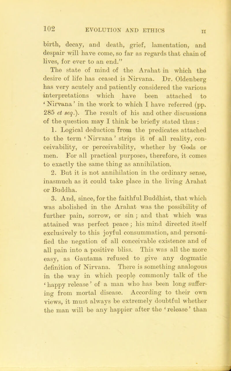 II birth, decay, and deatli, grief, lamentation, and despair will have come, so far as regards that chain of lives, for ever to an end.” The state of mind of the Arahat in which the desire of life has ceased is Nirvana. Dr. Oldenberg has very acutely and patiently considered the various interpretations which have been attached to ‘ Nirvana ’ in the work to which I have referred (pp. 285 et seq.). The result of his and other discussions of the question may I think be briefly stated thus: 1. Logical deduction from the predicates attached to the term ‘ Nirvana ’ strips it of all reality, con- ceivability, or perceivability, whether by Gods or men. For all practical purposes, therefore, it comes to exactly the same thing as annihilation. 2. But it is not annihilation in the ordinary sense, inasmuch as it could take place in the living Arahat or Buddha. 3. And, since, for the faithful Buddhist, that which was abolished in the Arahat was the possibility of further pain, sorrow, or sin ; and that which was attained was perfect peace; his mind directed itself exclusively to this joyful consummation, and personi- fled the negation of all conceivable existence and of all pain into a positive bliss. This was all the more easy, as Gautama refused to give any dogmatic definition of Nirvana. There is something analogous in the way in which people commonly talk of the ‘ happy release ’ of a man who has been long suffer- ing from mortal disease. According to their own views, it must always be extremely doubtful whetlier the man will be any happier after the ‘ release ’ than