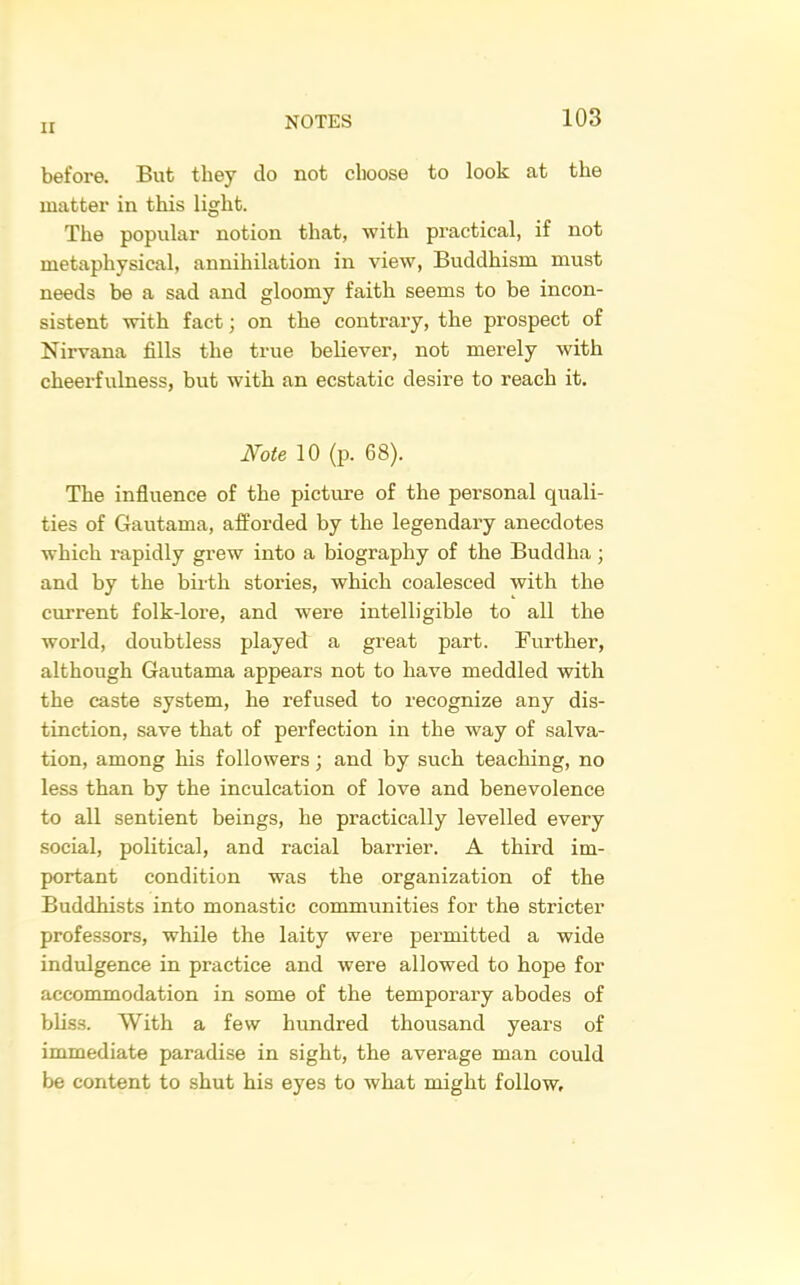 before. But they do not choose to look at the matter in this light. The popular notion that, with practical, if not metaphysical, annihilation in view. Buddhism must needs be a sad and gloomy faith seems to be incon- sistent with fact; on the contrary, the prospect of Nirvana fills the true believer, not merely with cheerfulness, but with an ecstatic desire to reach it. Note 10 (p. 68). The influence of the picture of the personal quali- ties of Gautama, afforded by the legendary anecdotes which rapidly grew into a biography of the Buddha; and by the birth stories, which coalesced with the current folk-lore, and were intelligible to all the world, doubtless played a great part. Further, although Gautama appears not to have meddled with the caste system, he refused to recognize any dis- tinction, save that of perfection in the way of salva- tion, among his followers; and by such teaching, no less than by the inculcation of love and benevolence to all sentient beings, he practically levelled every social, political, and racial barrier. A third im- portant condition was the organization of the Buddhists into monastic communities for the stricter professors, while the laity were permitted a wide indulgence in practice and were allowed to hope for accommodation in some of the temporary abodes of bliss. With a few hundred thousand years of immediate paradise in sight, the average man could be content to shut his eyes to what might follow.