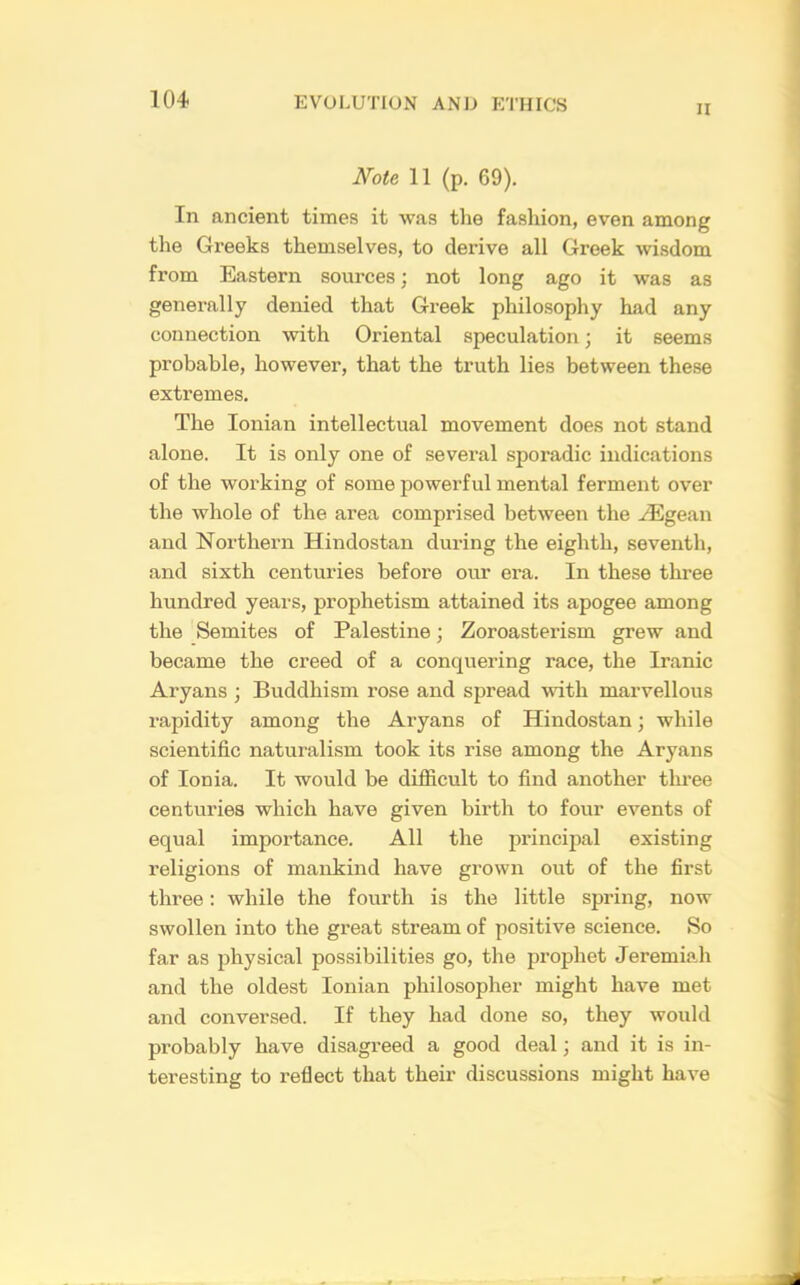 II Note 11 (p. 69). In ancient times it was the fashion, even among the Greeks themselves, to derive all Greek wisdom from Eastern sources; not long ago it was as generally denied that Greek philosophy had any connection with Oriental speculation; it seems probable, however, that the truth lies between these extremes. The Ionian intellectual movement does not stand alone. It is only one of several sporadic indications of the working of some powerful mental ferment over the whole of the area comprised between the iEgean and Northern Hindostan during the eighth, seventh, and sixth centuries before our era. In these three hundred years, prophetism attained its apogee among the Semites of Palestine; Zoroasterism grew and became the creed of a conquering race, the Iranic Aryans ; Buddhism rose and spread with marvellous rapidity among the Aryans of Hindostan; while scientific naturalism took its rise among the Aryans of Ionia. It would be difficult to find another three centuries which have given birth to four events of equal importance. All the principal existing religions of mankind have grown out of the first three: while the fourth is the little spring, now swollen into the great stream of positive science. So far as physical possibilities go, the prophet Jeremiah and the oldest Ionian philosopher might have met and conversed. If they had done so, they would probably have disagreed a good deal; and it is in- teresting to reflect that their discussions might have