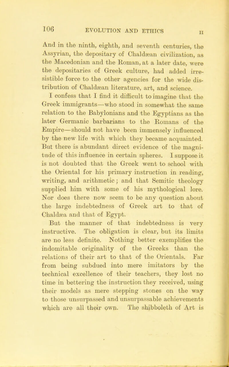 II And in the ninth, eighth, and seventh centuries, the Assyrian, the depositary of Chaldajan civilization, as the Macedonian and the Roman, at a later date, were the depositaries of Greek culture, had added irre- sistible force to the other agencies for the wide dis- tribution of Chaldajan literature, art, and science. I confess that I find it difficult to imagine that the Greek immigrants—who stood in somewhat the same relation to the Babylonians and the Egyptians as the later Germanic barbarians to the Romans of the Empire—should not have been immensely influenced by the new life with which they became acquainted. But there is abundant direct evidence of the magni- tude of this influence in certain spheres. 1 suppose it is not doubted that the Greek went to school with the Oriental for his primary instruction in reading, writing, and arithmetic; and that Semitic theology supplied him with some of his mythological lore. Nor does there now seem to be any question about the large indebtedness of Greek art to that of Chaldffia and that of Egypt. But the manner of that indebtedness is very instructive. The obligation is clear, but its limits are no less definite. Nothing better exemplifies the indomitable originality of the Greeks than the relations of their art to that of the Orientals. Far from being subdued into mere imitators by the technical excellence of their teachers, they lost no time in bettering the instruction they received, using their models as mere stepping stones on the way to those unsurpassed and unsurpassable achievements which are all their own. The shibboleth of Art is