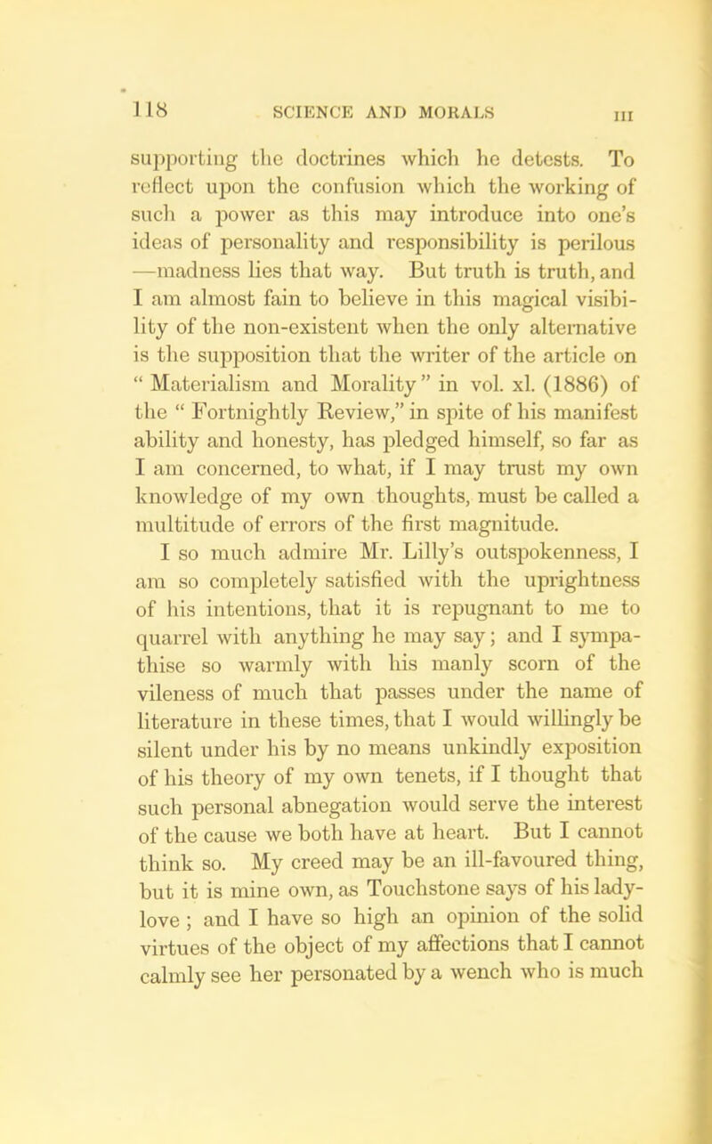 III supporting the doctrines which he detests. To reflect upon the confusion which the working of sucli a power as this may introduce into one’s ideas of personality and responsibility is perilous —madness lies that way. But truth is truth, and I am almost fain to believe in this magical visibi- lity of the non-existent when the only alternative is the sup230sition that the writer of the article on “ Materialism and Morality” in vol. xl. (1886) of the “ Fortnightly Review,” in sjhte of his manifest ability and honesty, has pledged himself, so far as I am concerned, to what, if I may trust my own knowledge of my own thoughts, must be called a multitude of errors of the first magnitude. I so much admire Mr. Lilly’s outspokenness, I am so completely satisfied with the uprightness of his intentions, that it is repugnant to me to quarrel with anything he may say; and I sjmipa- thise so warmly with his manly scorn of the vileness of much that passes under the name of literature in these times, that I would willingly be silent under his by no means unkindly exposition of his theory of my own tenets, if I thought that such personal abnegation would serve tbe interest of the cause we both have at heart. But I cannot think so. My creed may be an ill-favoured thing, but it is mine own, as Touchstone says of his lady- love ; and I have so high an opinion of the solid virtues of the object of my affections that I cannot calmly see her personated by a wench who is much