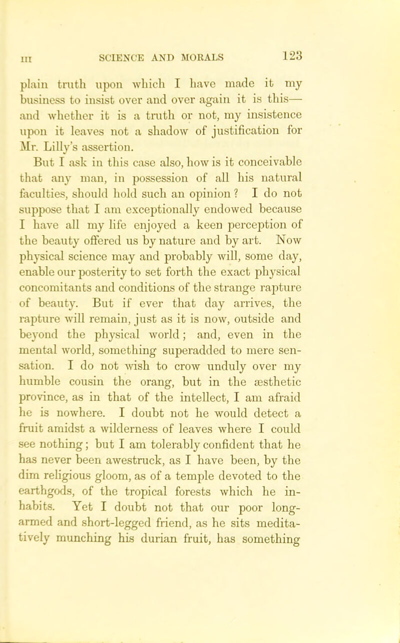 plain tinth upon which I have made it my business to insist over and over again it is this— and whether it is a truth or not, my insistence upon it leaves not a shadow of justification for Mr. Lilly’s assertion. But I ask in this case also, how is it conceivable that any man, in possession of all his natural faculties, should hold such an opinion ? I do not suppose that I am exceptionally endowed because I have all my life enjoyed a keen perception of the beauty offered us by nature and by art. Now physical science may and probably will, some day, enable our posterity to set forth the exact physical concomitants and conditions of the strange rapture of beauty. But if ever that day arrives, the rapture Avill remain, just as it is now, outside and beyond the physical world; and, even in the mental world, something superadded to mere sen- sation. I do not -wish to crow unduly over my humble cousin the orang, but in the sesthetic province, as in that of the intellect, I am afraid he is nowhere. I doubt not he would detect a fruit amidst a wilderness of leaves where I could see nothing; but I am tolerably confident that he has never been awestruck, as I have been, by the dim religious gloom, as of a temple devoted to the earthgods, of the tropical forests which he in- habits. Yet I doubt not that our poor long- armed and short-legged friend, as he sits medita- tively munching his durian fruit, has something