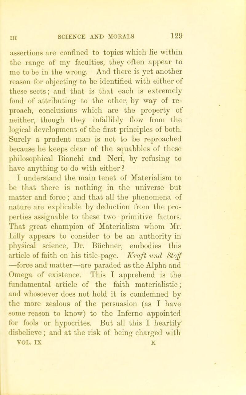 assertions are confined to topics which lie within tlie range of my faculties, they often appear to me to be in the wrong. And there is yet another reason for objecting to be identified with either of these sects; and that is that each is extremely fond of attributing to the other, by way of re- proach, conclusions which are the property of neither, though they infallibly flow from the logical development of the first principles of both. Surely a prudent man is not to be reproached because he keeps clear of the squabbles of these philosophical Bianchi and Neri, by refusing to have anything to do with either ? I understand the main tenet of Materialism to be that there is nothing in the universe but matter and force; and that all the phenomena of nature are explicable by deduction from the pro- perties assignable to these two primitive factors. That gi’eat champion of Materialism whom Mr. Lilly appears to consider to be an authority in physical science. Dr. Buchner, embodies this article of faith on his title-page. Kraft unci Stoff —force and matter—are paraded as the Alpha and Omega of existence. This I apprehend is the fundamental article of the faith materialistic; and whosoever does not hold it is condemned by the more zealous of the persuasion (as I have .some reason to know) to the Inferno appointed for fools or hypocrites. But all this I heartily disbelieve; and at the risk of being charged with VOL. IX K